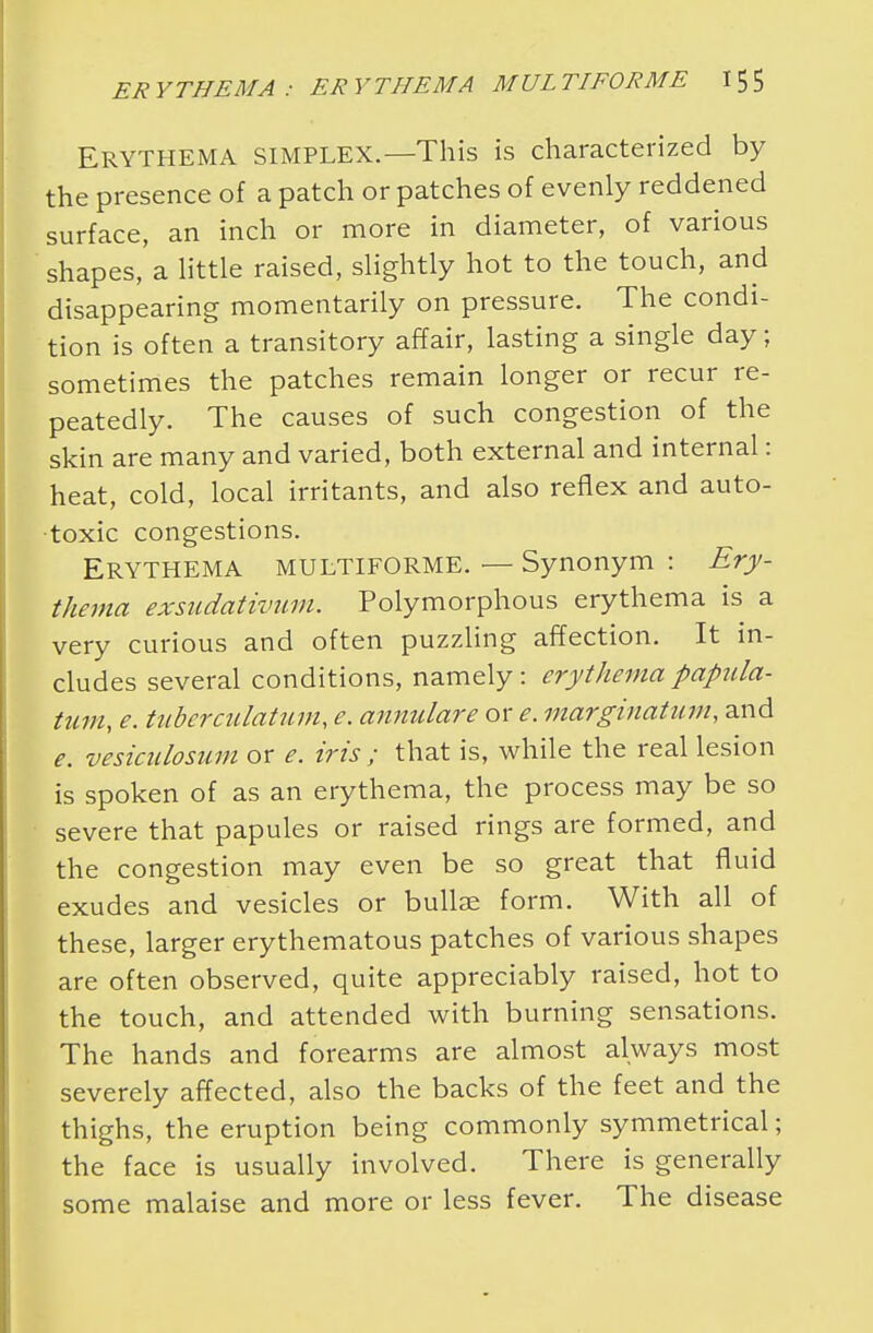 Erythema simplex.—This is characterized by the presence of a patch or patches of evenly reddened surface, an inch or more in diameter, of various shapes, a little raised, slightly hot to the touch, and disappearing momentarily on pressure. The condi- tion is often a transitory affair, lasting a single day; sometimes the patches remain longer or recur re- peatedly. The causes of such congestion of the skin are many and varied, both external and internal: heat, cold, local irritants, and also reflex and auto- toxic congestions. Erythema multiforme. — Synonym : Ery- thema exsadativum. Polymorphous erythema is a very curious and often puzzling affection. It in- cludes several conditions, namely: erythema papula- turn, e. tuberculatum, e. annulare or e. marginatum, and e. vesiculosum or e. iris ; that is, while the real lesion is spoken of as an erythema, the process may be so severe that papules or raised rings are formed, and the congestion may even be so great that fluid exudes and vesicles or bullae form. With all of these, larger erythematous patches of various shapes are often observed, quite appreciably raised, hot to the touch, and attended with burning sensations. The hands and forearms are almost always most severely affected, also the backs of the feet and the thighs, the eruption being commonly symmetrical; the face is usually involved. There is generally some malaise and more or less fever. The disease