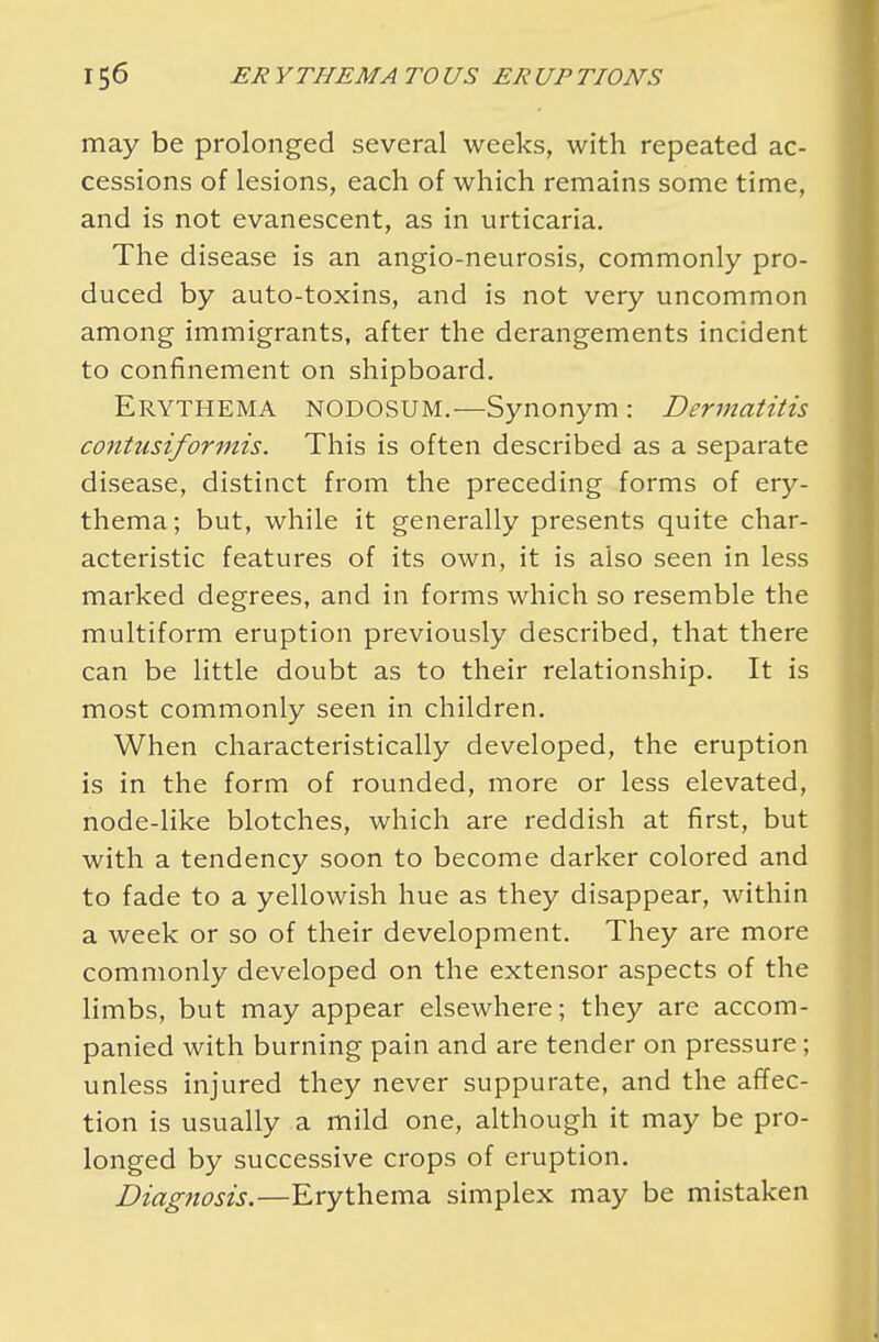 may be prolonged several weeks, with repeated ac- cessions of lesions, each of which remains some time, and is not evanescent, as in urticaria. The disease is an angio-neurosis, commonly pro- duced by auto-toxins, and is not very uncommon among immigrants, after the derangements incident to confinement on shipboard. Erythema nodosum.—Synonym : Dermatitis contusiformis. This is often described as a separate disease, distinct from the preceding forms of ery- thema; but, while it generally presents quite char- acteristic features of its own, it is also seen in less marked degrees, and in forms which so resemble the multiform eruption previously described, that there can be little doubt as to their relationship. It is most commonly seen in children. When characteristically developed, the eruption is in the form of rounded, more or less elevated, node-like blotches, which are reddish at first, but with a tendency soon to become darker colored and to fade to a yellowish hue as they disappear, within a week or so of their development. They are more commonly developed on the extensor aspects of the limbs, but may appear elsewhere; they are accom- panied with burning pain and are tender on pressure; unless injured they never suppurate, and the affec- tion is usually a mild one, although it may be pro- longed by successive crops of eruption. Diagnosis.—Erythema simplex may be mistaken