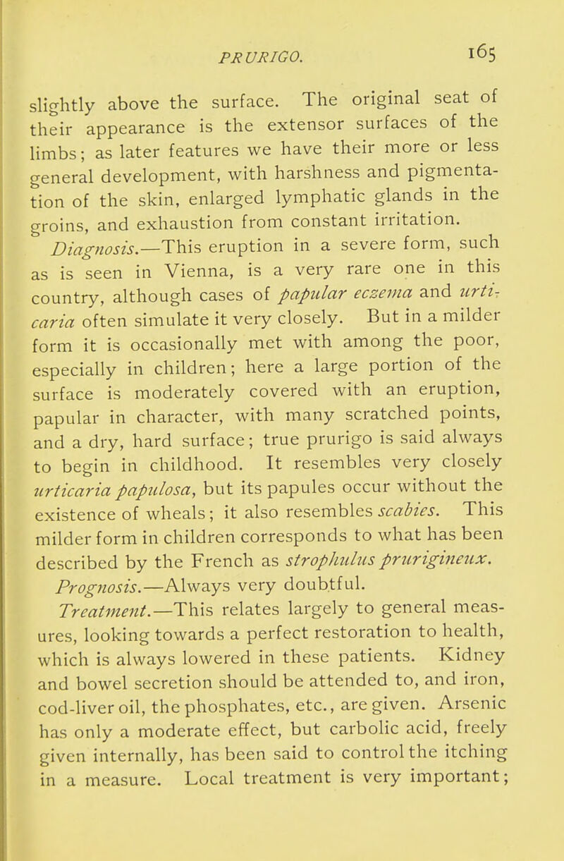 slightly above the surface. The original seat of their appearance is the extensor surfaces of the limbs; as later features we have their more or less general development, with harshness and pigmenta- tion of the skin, enlarged lymphatic glands in the groins, and exhaustion from constant irritation. ' Diagnosis— This eruption in a severe form, such as is seen in Vienna, is a very rare one in this country, although cases of papular eczema and urti- caria often simulate it very closely. But in a milder form it is occasionally met with among the poor, especially in children; here a large portion of the surface is moderately covered with an eruption, papular in character, with many scratched points, and a dry, hard surface; true prurigo is said always to begin in childhood. It resembles very closely urticaria papulosa, but its papules occur without the existence of wheals; it also resembles scabies. This milder form in children corresponds to what has been described by the French as strophulus prurigineux. Prognosis.—Always very doubtful. Treatment— This relates largely to general meas- ures, looking towards a perfect restoration to health, which is always lowered in these patients. Kidney and bowel secretion should be attended to, and iron, cod-liver oil, the phosphates, etc., are given. Arsenic has only a moderate effect, but carbolic acid, freely given internally, has been said to control the itching in a measure. Local treatment is very important;