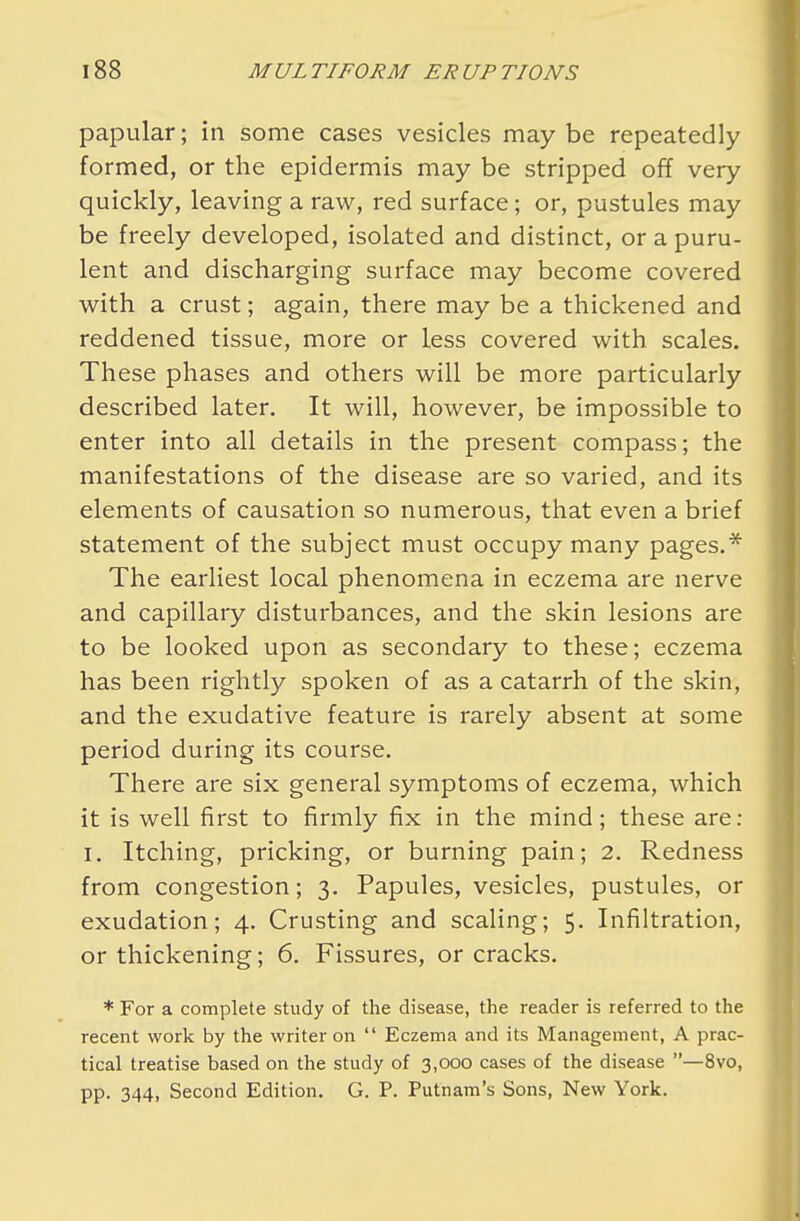 papular; in some cases vesicles maybe repeatedly formed, or the epidermis may be stripped off very quickly, leaving a raw, red surface; or, pustules may be freely developed, isolated and distinct, or a puru- lent and discharging surface may become covered with a crust; again, there may be a thickened and reddened tissue, more or less covered with scales. These phases and others will be more particularly described later. It will, however, be impossible to enter into all details in the present compass; the manifestations of the disease are so varied, and its elements of causation so numerous, that even a brief statement of the subject must occupy many pages.* The earliest local phenomena in eczema are nerve and capillary disturbances, and the skin lesions are to be looked upon as secondary to these; eczema has been rightly spoken of as a catarrh of the skin, and the exudative feature is rarely absent at some period during its course. There are six general symptoms of eczema, which it is well first to firmly fix in the mind; these are: i. Itching, pricking, or burning pain; 2. Redness from congestion; 3. Papules, vesicles, pustules, or exudation; 4. Crusting and scaling; 5. Infiltration, or thickening; 6. Fissures, or cracks. * For a complete study of the disease, the reader is referred to the recent work by the writer on  Eczema and its Management, A prac- tical treatise based on the study of 3,000 cases of the disease —8vo, pp. 344, Second Edition. G. P. Putnam's Sons, New York.