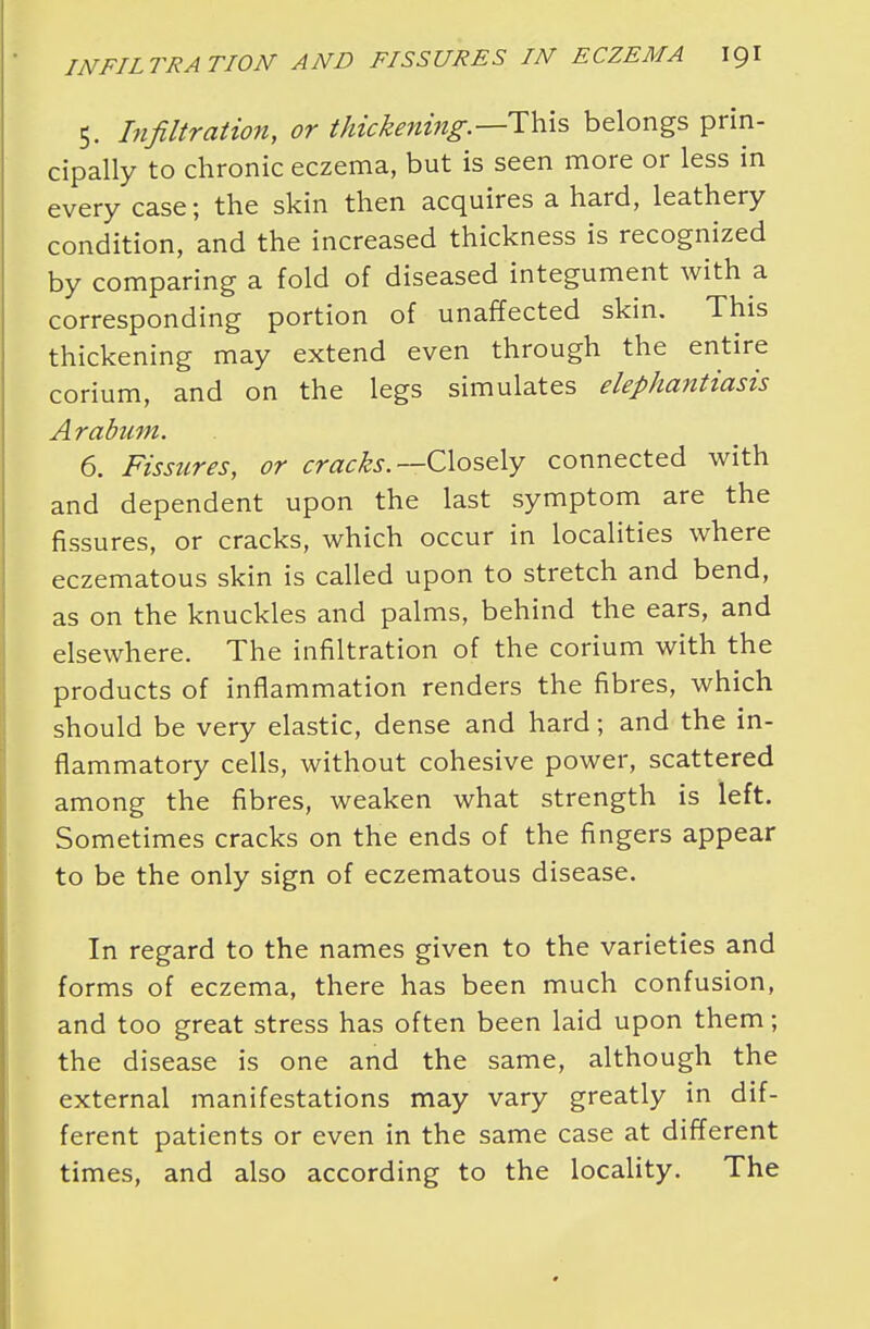5. Infiltration, or thickening.—-This belongs prin- cipally to chronic eczema, but is seen more or less in every case; the skin then acquires a hard, leathery condition, and the increased thickness is recognized by comparing a fold of diseased integument with a corresponding portion of unaffected skin. This thickening may extend even through the entire corium, and on the legs simulates elephantiasis Arabum. 6. Fissures, or cracks.— Closely connected with and dependent upon the last symptom are the fissures, or cracks, which occur in localities where eczematous skin is called upon to stretch and bend, as on the knuckles and palms, behind the ears, and elsewhere. The infiltration of the corium with the products of inflammation renders the fibres, which should be very elastic, dense and hard; and the in- flammatory cells, without cohesive power, scattered among the fibres, weaken what strength is left. Sometimes cracks on the ends of the fingers appear to be the only sign of eczematous disease. In regard to the names given to the varieties and forms of eczema, there has been much confusion, and too great stress has often been laid upon them; the disease is one and the same, although the external manifestations may vary greatly in dif- ferent patients or even in the same case at different times, and also according to the locality. The