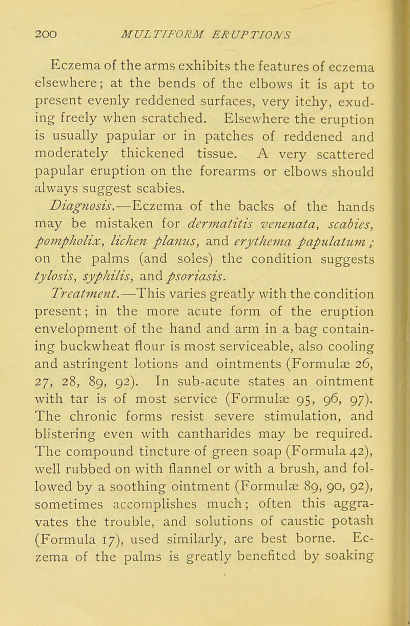 Eczema of the arms exhibits the features of eczema elsewhere; at the bends of the elbows it is apt to present evenly reddened surfaces, very itchy, exud- ing freely when scratched. Elsewhere the eruption is usually papular or in patches of reddened and moderately thickened tissue. A very scattered papular eruption on the forearms or elbows should always suggest scabies. Diagnosis.—Eczema of the backs of the hands may be mistaken for dermatitis venenata, scabies, pompholix, lichen planus, and erythema papulatum; on the palms (and soles) the condition suggests tylosis, syphilis, and psoriasis. Treatment.—This varies greatly with the condition present; in the more acute form of the eruption envelopment of the hand and arm in a bag contain- ing buckwheat flour is most serviceable, also cooling and astringent lotions and ointments (Formulae 26, 27, 28, 89, 92). In sub-acute states an ointment with tar is of most service (Formulae 95, 96, 97). The chronic forms resist severe stimulation, and blistering even with cantharides may be required. The compound tincture of green soap (Formula 42), well rubbed on with flannel or with a brush, and fol- lowed by a soothing ointment (Formulae 89, 90, 92), sometimes accomplishes much; often this aggra- vates the trouble, and solutions of caustic potash (Formula 17), used similarly, are best borne. Ec- zema of the palms is greatly benefited by soaking