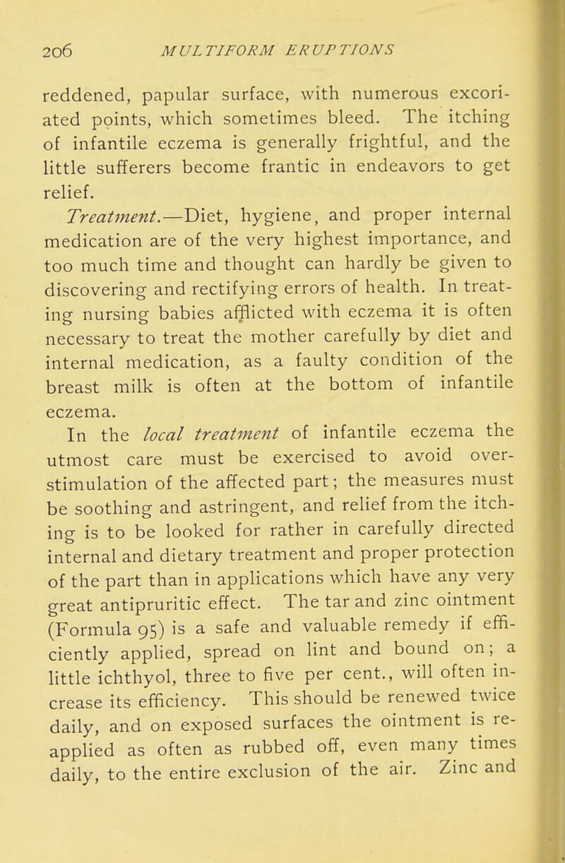 reddened, papular surface, with numerous excori- ated points, which sometimes bleed. The itching of infantile eczema is generally frightful, and the little sufferers become frantic in endeavors to get relief. Treatment.—Diet, hygiene, and proper internal medication are of the very highest importance, and too much time and thought can hardly be given to discovering and rectifying errors of health. In treat- ing nursing babies afflicted with eczema it is often necessary to treat the mother carefully by diet and internal medication, as a faulty condition of the breast milk is often at the bottom of infantile eczema. In the local treatment of infantile eczema the utmost care must be exercised to avoid over- stimulation of the affected part; the measures must be soothing and astringent, and relief from the itch- ing is to be looked for rather in carefully directed internal and dietary treatment and proper protection of the part than in applications which have any very great antipruritic effect. The tar and zinc ointment (Formula 95) is a safe and valuable remedy if effi- ciently applied, spread on lint and bound on; a little ichthyol, three to five per cent., will often in- crease its efficiency. This should be renewed twice daily, and on exposed surfaces the ointment is re- applied as often as rubbed off, even many times daily, to the entire exclusion of the air. Zinc and