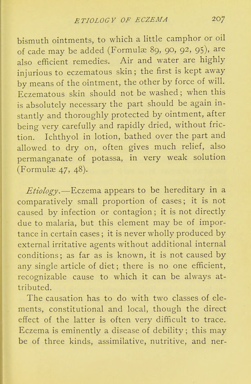 bismuth ointments, to which a little camphor or oil of cade may be added (Formulae 89, 90, 92, 95), are also efficient remedies. Air and water are highly injurious to eczematous skin; the first is kept away by means of the ointment, the other by force of will. Eczematous skin should not be washed; when this is absolutely necessary the part should be again in- stantly and thoroughly protected by ointment, after being very carefully and rapidly dried, without fric- tion. Ichthyol in lotion, bathed over the part and allowed to dry on, often gives much relief, also permanganate of potassa, in very weak solution (Formulas 47, 48). Etiology.—Eczema appears to be hereditary in a comparatively small proportion of cases; it is not caused by infection or contagion; it is not directly due to malaria, but this element may be of impor- tance in certain cases; it is never wholly produced by external irritative agents without additional internal conditions; as far as is known, it is not caused by any single article of diet; there is no one efficient, recognizable cause to which it can be always at- tributed. The causation has to do with two classes of ele- ments, constitutional and local, though the direct effect of the latter is often very difficult to trace. Eczema is eminently a disease of debility; this may be of three kinds, assimilative, nutritive, and ner-