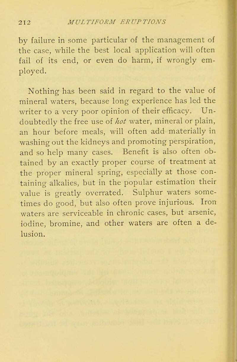 by failure in some particular of the management of the case, while the best local application will often fail of its end, or even do harm, if wrongly em- ployed. Nothing has been said in regard to the value of mineral waters, because long experience has led the writer to a very poor opinion of their efficacy. Un- doubtedly the free use of hot water, mineral or plain, an hour before meals, will often add materially in washing out the kidneys and promoting perspiration, and so help many cases. Benefit is also often ob- tained by an exactly proper course of treatment at the proper mineral spring, especially at those con- taining alkalies, but in the popular estimation their value is greatly overrated. Sulphur waters some- times do good, but also often prove injurious. Iron waters are serviceable in chronic cases, but arsenic, iodine, bromine, and other waters are often a de- lusion.