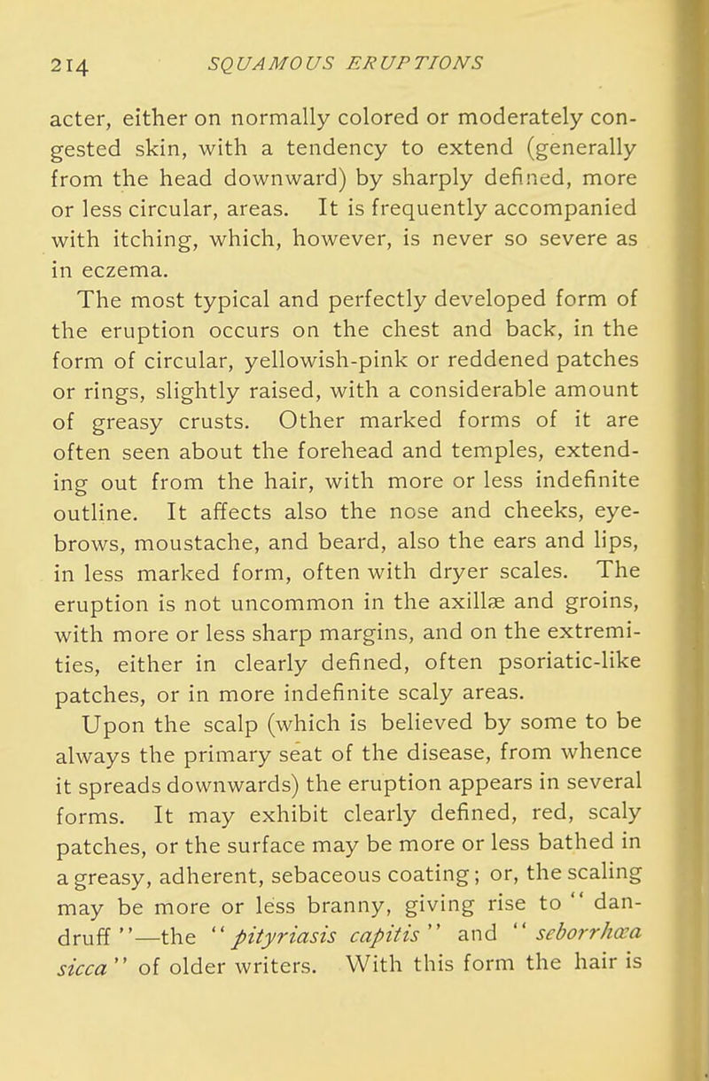 acter, either on normally colored or moderately con- gested skin, with a tendency to extend (generally from the head downward) by sharply defined, more or less circular, areas. It is frequently accompanied with itching, which, however, is never so severe as in eczema. The most typical and perfectly developed form of the eruption occurs on the chest and back, in the form of circular, yellowish-pink or reddened patches or rings, slightly raised, with a considerable amount of greasy crusts. Other marked forms of it are often seen about the forehead and temples, extend- ing out from the hair, with more or less indefinite outline. It affects also the nose and cheeks, eye- brows, moustache, and beard, also the ears and lips, in less marked form, often with dryer scales. The eruption is not uncommon in the axillae and groins, with more or less sharp margins, and on the extremi- ties, either in clearly defined, often psoriatic-like patches, or in more indefinite scaly areas. Upon the scalp (which is believed by some to be always the primary seat of the disease, from whence it spreads downwards) the eruption appears in several forms. It may exhibit clearly defined, red, scaly patches, or the surface may be more or less bathed in a greasy, adherent, sebaceous coating; or, the scaling may be more or less branny, giving rise to  dan- druff—the pityriasis capitis and seborrhea sicca of older writers. With this form the hair is
