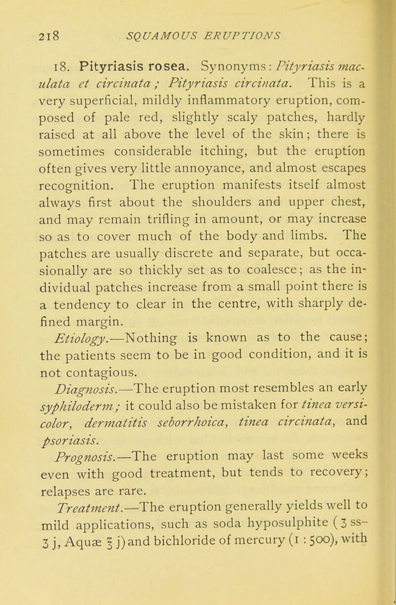 18. Pityriasis rosea. Synonyms: Pityriasis mac- ulata et circinata; Pityriasis circinata. This is a very superficial, mildly inflammatory eruption, com- posed of pale red, slightly scaly patches, hardly raised at all above the level of the skin; there is sometimes considerable itching, but the eruption often gives very little annoyance, and almost escapes recognition. The eruption manifests itself almost always first about the shoulders and upper chest, and may remain trifling in amount, or may increase so as to cover much of the body and limbs. The patches are usually discrete and separate, but occa- sionally are so thickly set as to coalesce; as the in- dividual patches increase from a small point there is a tendency to clear in the centre, with sharply de- fined margin. Etiology.—Nothing is known as to the cause; the patients seem to be in good condition, and it is not contagious. Diagnosis.—The eruption most resembles an early syphiloderm ; it could also be mistaken for tinea versi- color, dermatitis seborrhoica, tinea circinata, and psoriasis. Prognosis.—The eruption may last some weeks even with good treatment, but tends to recovery; relapses are rare. Treatment.—The eruption generally yields well to mild applications, such as soda hyposulphite (3ss- 3 j, Aquse § j)and bichloride of mercury (i : 500), with