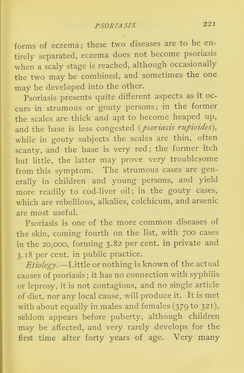 forms of eczema; these two diseases are to be en- tirely separated, eczema does not become psoriasis when a scaly stage is reached, although occasionally the two may be combined, and sometimes the one may be developed into the other. Psoriasis presents quite different aspects as it oc- curs in strumous or gouty persons; in the former the scales are thick and apt to become heaped up, and the base is less congested {psoriasis rupioides), while in gouty subjects the scales are thin, often scanty, and the base is very red; the former itch but little, the latter may prove very troublesome from this symptom. The strumous cases are gen- erally in children and young persons, and yield more readily to cod-liver oil; in the gouty cases, which are rebellious, alkalies, colchicum, and arsenic are most useful. Psoriasis is one of the more common diseases of the skin, coming fourth on the list, with 700 cases in the 20,000, forming 3.82 per cent, in private and 3.18 per cent, in public practice. Etiology.—Little or nothing is known of the actual causes of psoriasis; it has no connection with syphilis or leprosy, it is not contagious, and no single article of diet, nor any local cause, will produce it. It is met with about equally in males and females (379 to 321), seldom appears before puberty, although children may be affected, and very rarely develops for the first time after forty years of age. Very many