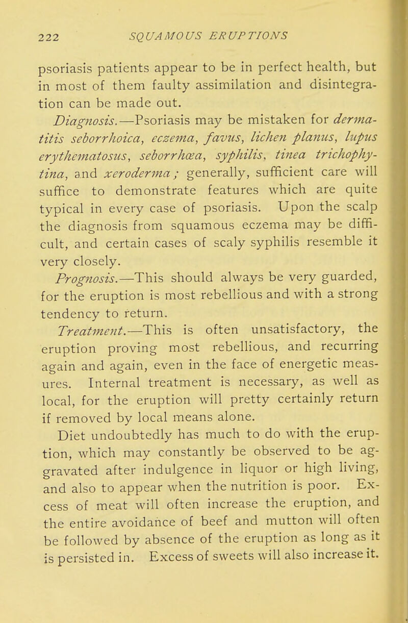 psoriasis patients appear to be in perfect health, but in most of them faulty assimilation and disintegra- tion can be made out. Diagnosis.—Psoriasis may be mistaken for derma- titis seborrheica, eczema, favus, lichen planus, lupus erythematosus, seborrhcea, syphilis, tinea trichophy- tina, and xeroderma; generally, sufficient care will suffice to demonstrate features which are quite typical in every case of psoriasis. Upon the scalp the diagnosis from squamous eczema may be diffi- cult, and certain cases of scaly syphilis resemble it very closely. Prognosis.—This should always be very guarded, for the eruption is most rebellious and with a strong tendency to return. Treatment.—This is often unsatisfactory, the eruption proving most rebellious, and recurring again and again, even in the face of energetic meas- ures. Internal treatment is necessary, as well as local, for the eruption will pretty certainly return if removed by local means alone. Diet undoubtedly has much to do with the erup- tion, which may constantly be observed to be ag- gravated after indulgence in liquor or high living, and also to appear when the nutrition is poor. Ex- cess of meat will often increase the eruption, and the entire avoidance of beef and mutton will often be followed by absence of the eruption as long as it is persisted in. Excess of sweets will also increase it.