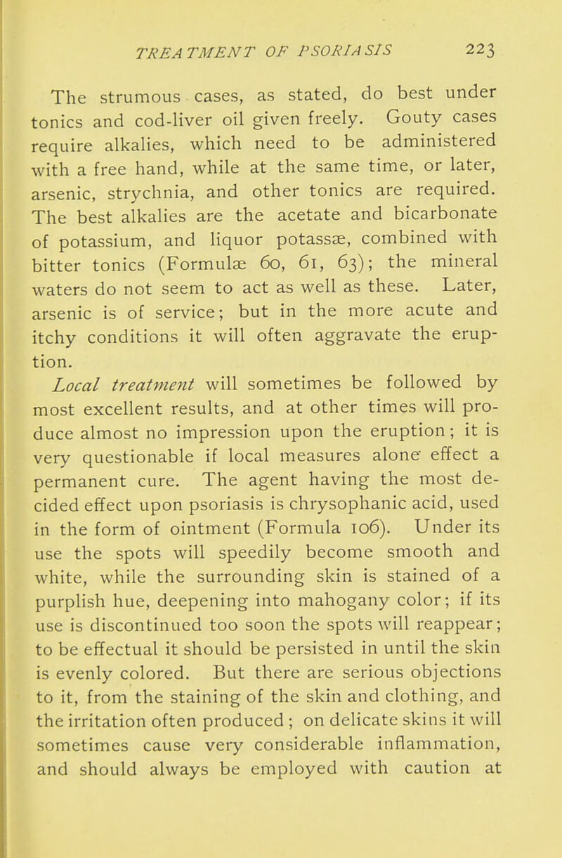 The strumous cases, as stated, do best under tonics and cod-liver oil given freely. Gouty cases require alkalies, which need to be administered with a free hand, while at the same time, or later, arsenic, strychnia, and other tonics are required. The best alkalies are the acetate and bicarbonate of potassium, and liquor potassse, combined with bitter tonics (Formulae 60, 61, 63); the mineral waters do not seem to act as well as these. Later, arsenic is of service; but in the more acute and itchy conditions it will often aggravate the erup- tion. Local treatment will sometimes be followed by most excellent results, and at other times will pro- duce almost no impression upon the eruption; it is very questionable if local measures alone effect a permanent cure. The agent having the most de- cided effect upon psoriasis is chrysophanic acid, used in the form of ointment (Formula 106). Under its use the spots will speedily become smooth and white, while the surrounding skin is stained of a purplish hue, deepening into mahogany color; if its use is discontinued too soon the spots will reappear; to be effectual it should be persisted in until the skin is evenly colored. But there are serious objections to it, from the staining of the skin and clothing, and the irritation often produced ; on delicate skins it will sometimes cause very considerable inflammation, and should always be employed with caution at