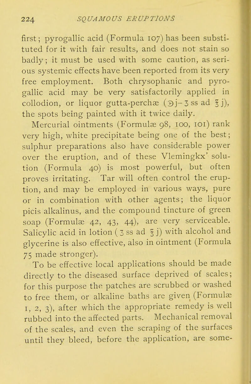 first; pyrogallic acid (Formula 107) has been substi- tuted for it with fair results, and does not stain so badly; it must be used with some caution, as seri- ous systemic effects have been reported from its very free employment. Both chrysophanic and pyro- gallic acid may be very satisfactorily applied in collodion, or liquor gutta-perchae (3j-3ssad 1 ]), the spots being painted with it twice daily. Mercurial ointments (Formulae 98, 100, 101) rank very high, white precipitate being one of the best; sulphur preparations also have considerable power over the eruption, and of these Vlemingkx' solu- tion (Formula 40) is most powerful, but often proves irritating. Tar will often control the erup- tion, and may be employed in various ways, pure or in combination with other agents; the liquor picis alkalinus, and the compound tincture of green soap (Formulae 42, 43, 44), are very serviceable. Salicylic acid in lotion (3 ss ad 3 j) with alcohol and glycerine is also effective, also in ointment (Formula 75 made stronger). To be effective local applications should be made directly to the diseased surface deprived of scales; for this purpose the patches are scrubbed or washed to free them, or alkaline baths are given (Formulae 1, 2, 3), after which the appropriate remedy is well rubbed into the affected parts. Mechanical removal of the scales, and even the scraping of the surfaces until they bleed, before the application, are some-