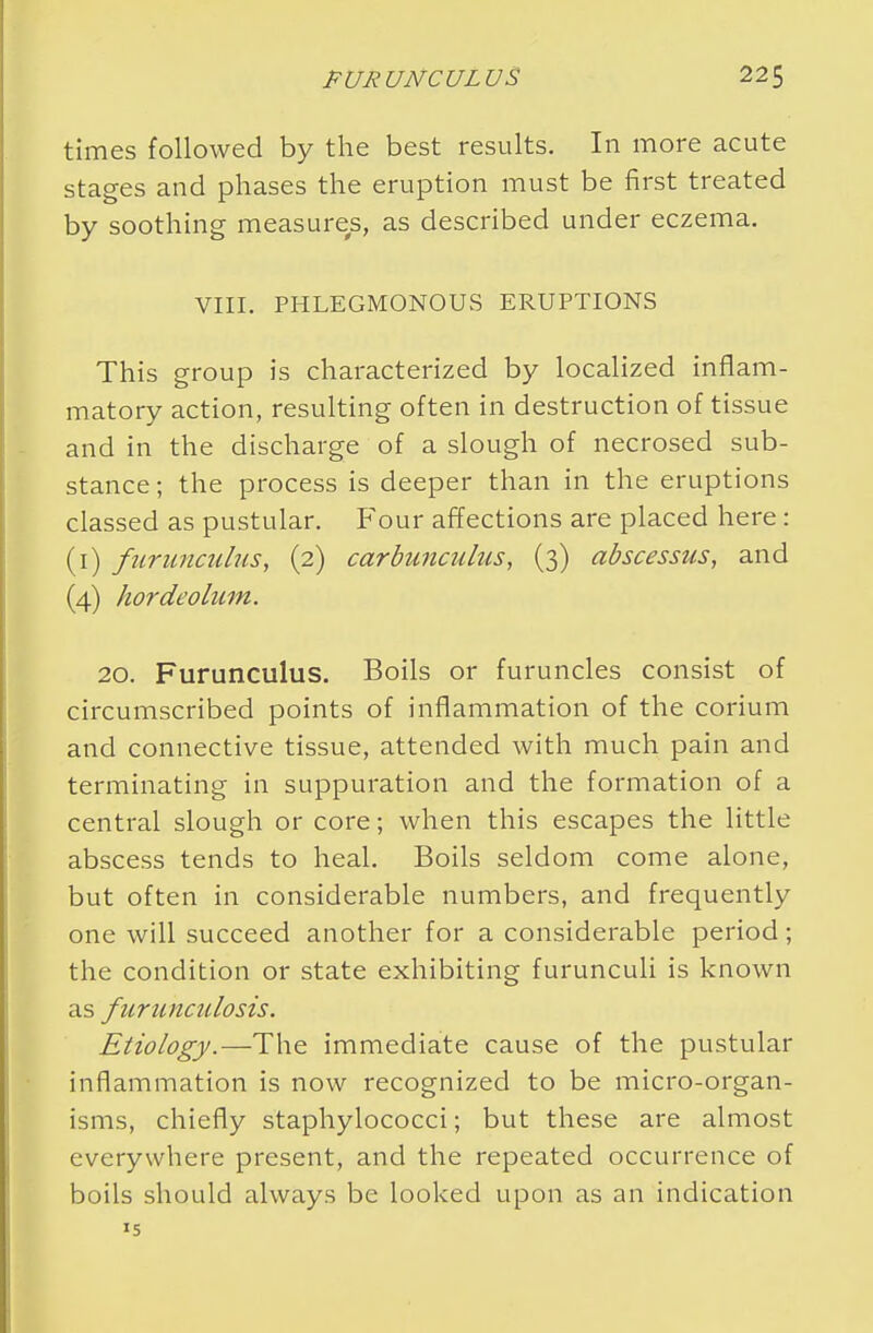 times followed by the best results. In more acute stages and phases the eruption must be first treated by soothing measures, as described under eczema. VIII. PHLEGMONOUS ERUPTIONS This group is characterized by localized inflam- matory action, resulting often in destruction of tissue and in the discharge of a slough of necrosed sub- stance; the process is deeper than in the eruptions classed as pustular. Four affections are placed here: (1) furunculus, (2) carbunculus, (3) abscessus, and (4) hordeolum. 20. Furunculus. Boils or furuncles consist of circumscribed points of inflammation of the corium and connective tissue, attended with much pain and terminating in suppuration and the formation of a central slough or core; when this escapes the little abscess tends to heal. Boils seldom come alone, but often in considerable numbers, and frequently one will succeed another for a considerable period; the condition or state exhibiting furunculi is known as fiirunciilosis. Etiology.—The immediate cause of the pustular inflammation is now recognized to be micro-organ- isms, chiefly staphylococci; but these are almost everywhere present, and the repeated occurrence of boils should always be looked upon as an indication 15