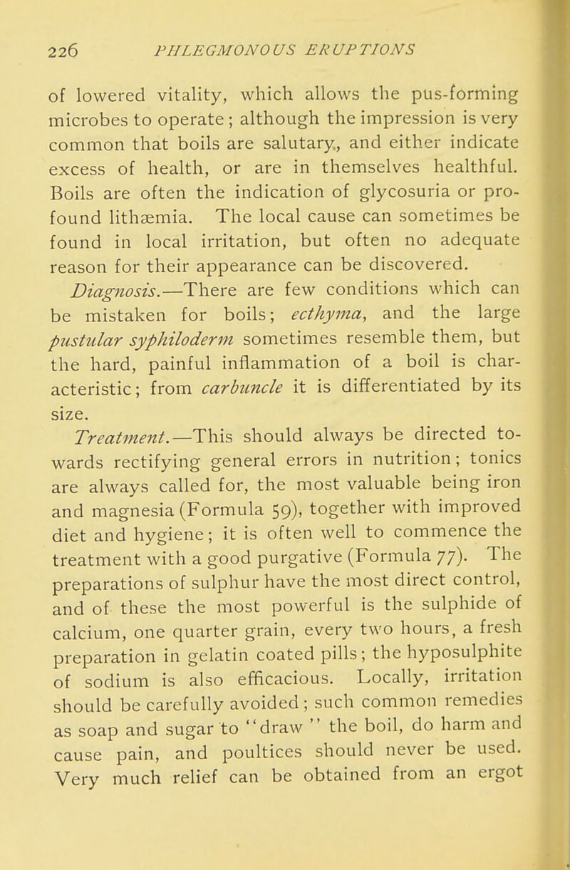 of lowered vitality, which allows the pus-forming microbes to operate; although the impression is very common that boils are salutary, and either indicate excess of health, or are in themselves healthful. Boils are often the indication of glycosuria or pro- found lithsemia. The local cause can sometimes be found in local irritation, but often no adequate reason for their appearance can be discovered. Diagnosis.—There are few conditions which can be mistaken for boils; ecthyma, and the large pustular syphiloderm sometimes resemble them, but the hard, painful inflammation of a boil is char- acteristic ; from carbuncle it is differentiated by its size. Treatment.—This should always be directed to- wards rectifying general errors in nutrition; tonics are always called for, the most valuable being iron and magnesia (Formula 59), together with improved diet and hygiene; it is often well to commence the treatment with a good purgative (Formula 77). The preparations of sulphur have the most direct control, and of these the most powerful is the sulphide of calcium, one quarter grain, every two hours, a fresh preparation in gelatin coated pills; the hyposulphite of sodium is also efficacious. Locally, irritation should be carefully avoided ; such common remedies as soap and sugar to draw  the boil, do harm and cause pain, and poultices should never be used. Very much relief can be obtained from an ergot