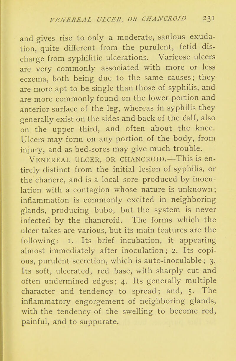 and gives rise to only a moderate, sanious exuda- tion, quite different from the purulent, fetid dis- charge from syphilitic ulcerations. Varicose ulcers are very commonly associated with more or less eczema, both being due to the same causes; they are more apt to be single than those of syphilis, and are more commonly found on the lower portion and anterior surface of the leg, whereas in syphilis they generally exist on the sides and back of the calf, also on the upper third, and often about the knee. Ulcers may form on any portion of the body, from injury, and as bed-sores may give much trouble. Venereal ulcer, or chancroid.—This is en- tirely distinct from the initial lesion of syphilis, or the chancre, and is a local sore produced by inocu- lation with a contagion whose nature is unknown; inflammation is commonly excited in neighboring glands, producing bubo, but the system is never infected by the chancroid. The forms which the ulcer takes are various, but its main features are the following: 1. Its brief incubation, it appearing almost immediately after inoculation; 2. Its copi- ous, purulent secretion, which is auto-inoculable; 3. Its soft, ulcerated, red base, with sharply cut and often undermined edges; 4. Its generally multiple character and tendency to spread; and, 5. The inflammatory engorgement of neighboring glands, with the tendency of the swelling to become red, painful, and to suppurate.