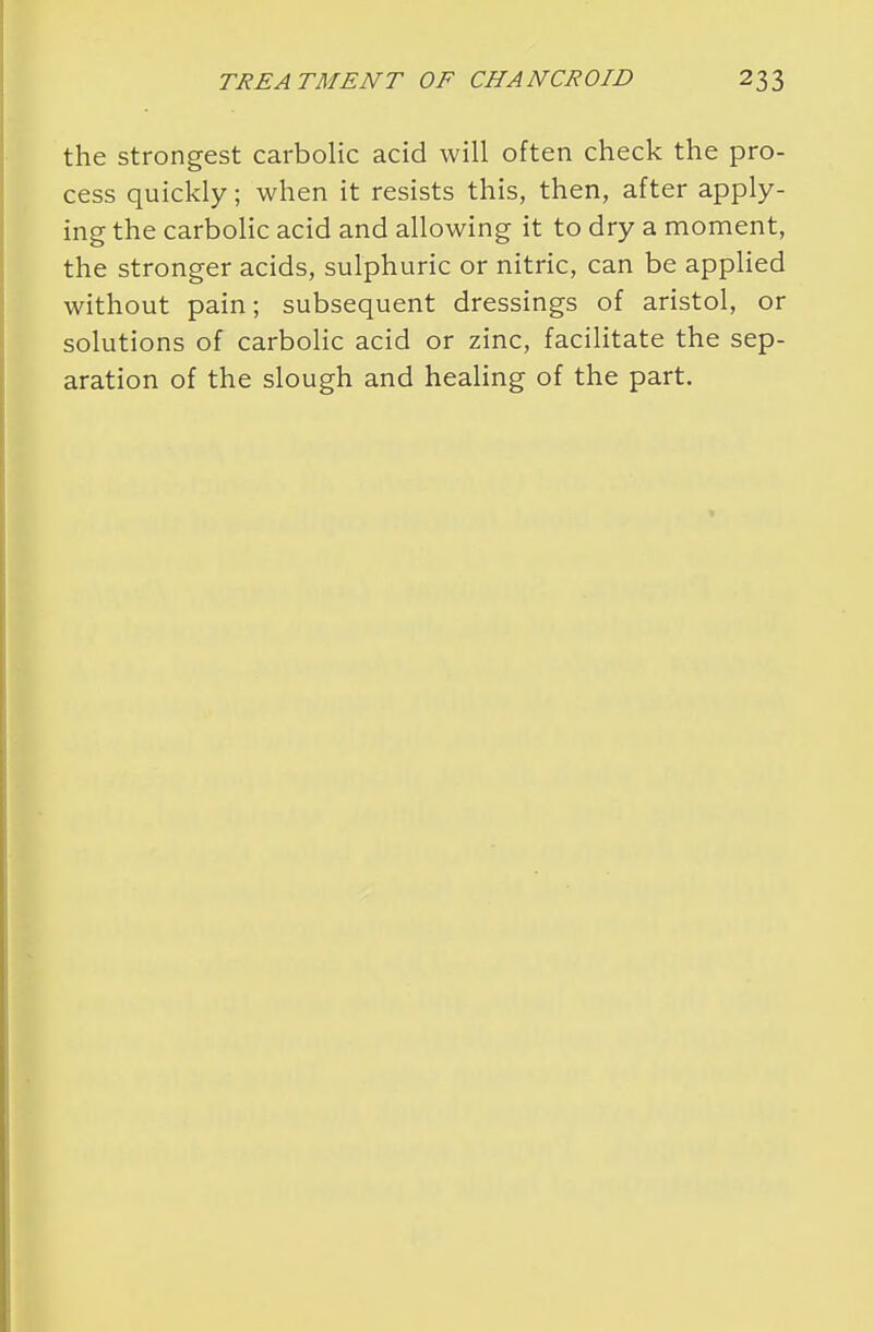 the strongest carbolic acid will often check the pro- cess quickly; when it resists this, then, after apply- ing the carbolic acid and allowing it to dry a moment, the stronger acids, sulphuric or nitric, can be applied without pain; subsequent dressings of aristol, or solutions of carbolic acid or zinc, facilitate the sep- aration of the slough and healing of the part.