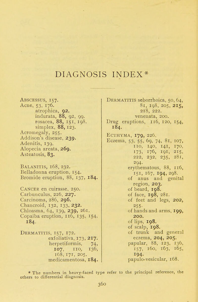 DIAGNOSIS INDEX* Abscessus, 157. Acne, 53, 176. atrophica, 92. indurata, 88, 92, 99. rosacea, 88, 151, 198. simplex, 88, 123. Acromegaly, 255. Addison's disease, 239. Adenitis, 139. Alopecia areata, 269. Asteatosis, 83. Balanitis, 168, 232. Belladonna eruption, 154. Bromide eruption, 88, 137, 184. Cancer en cuirasse, 250. Carbunculus, 226, 227. Carcinoma, 286, 296. Chancroid, 132, 133, 232. Chloasma, 64, 139, 239, 261. Copaiba eruption, 116, 135, 154, 184. Dermatitis, 157, 172. exfoliativa, 173, 217. herpetiformis, 74, 107, no, 136, 168, 171, 205. medicamentosa, 184. Dermatitis seborrhoica, 50, 64, 81, 198, 205, 215, 218, 222. venenata, 200. Drug eruptions, n6, 120, 154, 184. Ecthyma, 179, 226. Eczema, 53, 55, 69, 74, 81, 107, no, 140, 141, 170, 173, 176, 191, 215, 222, 232, 235, 281, 294. erythematous, 88, 116, 151, 167, 194, 298. of anus and genital region, 203. of beard, 198. of face, 198, 281. of feet and legs, 202, 255- of hands and arms, 199, 200. of lips, 198. of scalp, 198. of trunk and general eczema, 204, 205. papular, 88, 123, 136, 157, 160, 163, 165, 194. papulo-vesicular, 168. * The numbers in heavy-faced type refer to the principal reference, the others to differential diagnosis.