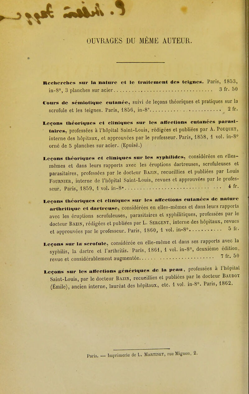 OUVRAGES DU MÊME AUTEUR. Recherches sur la nature et le traitement des teignes. Paris, 1853, in-8°, 3 planches sur acier 3 fr. 50 Cours de sémiotique cutanée, suivi de leçons théoriques et pratiques sur la scrofule et les leignes. Paris, 1856, in-8 2 fr. Leçons théoriques et cliniques sur les offections cutanées parasi- taires, professées à l'hôpital Saint-Louis, rédigées et publiées par A. Pouquet, interne des hôpitaux, et approuvées par le professeur. Paris, 1858, 1 vol. in-8° orné de 5 planches sur acier. (Epuisé.) Leçons théoriques et cliniques sur les syphilides, considérées en elles- mêmes et dans leurs rapports avec les éruptions dartreuses, scrofuleuses et parasitaires, professées par le docteur Bazin, recueillies et publiées par Louis Fournier, interne de l'hôpital Saint-Louis, revues et approuvées par le profes- seur. Paris, 1859, 1 vol. in-8« * fr- Leçons théoriques et cliniques sur les affections cutanées de nature arthritique et dartreuse, considérées en elles-mêmes et dans leurs rapports avec les éruptions scrofuleuses, parasitaires et syphilitiques, professées par le docteur Bazin, rédigées et publiées par L. Sergent, interne des hôpitaux, revues et approuvées par le professeur. Paris, 1860, 1 vol. in-8° 5 fr. Leçons sur la scrofule, considérée en elle-même et dans ses rapports avec la syphilis, la dartre et l'arlhritis. Paris, 1861, 1 vol. in-8°, deuxième édition, , 7 f r 5 0 revue et considérablement augmentée Leçons sur les affections génériques de la peau, professées à l'hôpital Saint-Louis, par le docteur Bazin, recueillies et publiées par le docteur Baudot (Émile), ancien interne, lauréat des hôpitaux, etc. 1 vol, in-8°. Pans, 1862. Paris. — Imprimerie de L. MARTINET, rue Mignon,