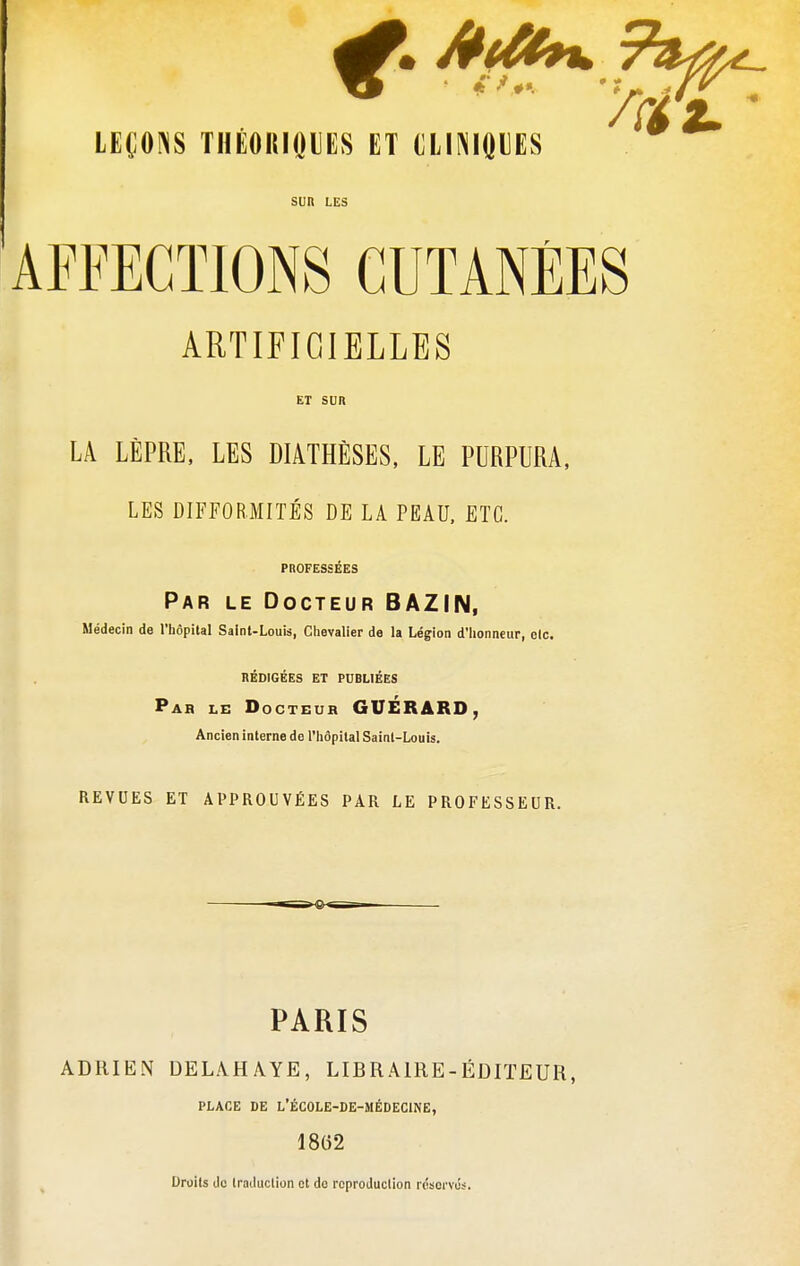 SUR LES AFFECTIONS CUTANÉES ARTIFICIELLES ET SUR LA LÈPRE, LES MATHÈSES, LE PURPURA, LES DIFFORMITÉS DE LA PEAU, ETC. PROFESSÉES Par le Docteur BAZIN, Médecin de l'hôpital Saint-Louis, Chevalier de la Légion d'honneur, elc. RÉDIGÉES ET PUBLIÉES Par le Docteur GUÉRARD, Ancien interne de l'hôpital Saint-Louis. REVUES ET APPROUVÉES PAR LE PROFESSEUR. PARIS ADRIEN DELAHAYE, LIBRAIRE-ÉDITEUR, PLACE DE L'ÉCOLE-DE-MÉDECINE, 18(52 Droits de traduction et do reproduction réservés.