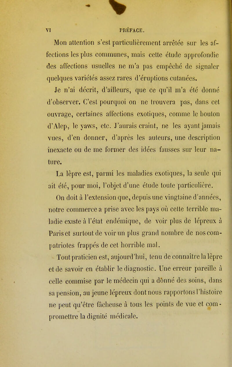 Mon attention s'est particulièrement arrêtée sur les af- fections les plus communes, mais cette étude approfondie des affections usuelles ne m'a pas empêché de signaler quelques variétés assez rares d'éruptions cutanées. Je n'ai décrit, d'ailleurs, que ce qu'il m'a été donné d'observer. C'est pourquoi on ne trouvera pas, dans cet ouvrage, certaines affections exotiques, comme le bouton d'Alep, le yaws, etc. J'aurais craint, ne les ayant jamais vues, d'en donner, d'après les auteurs, une description inexacte ou de me former des idées fausses sur leur na- ture. La lèpre est, parmi les maladies exotiques, la seule qui ait été, pour moi, l'objet d'une étude toute particulière. On doit à l'extension que, depuis une vingtaine d'années, notre commerce a prise avec les pays où celte terrible ma- ladie existe à l'état endémique, de voir plus de lépreux à Paris et surtout de voir un plus grand nombre de nos com- patriotes frappés de cet horrible mal. Tout praticien est, aujourd'hui, tenu de connaître la lèpre et de savoir en établir le diagnostic. Une erreur pareille à celle commise par le médecin qui a donné des soins, dans sa pension, au jeune lépreux dont nous rapportons l'histoire ne peut qu'être fâcheuse à tous les points de vue et com- promettre la dignité médicale.