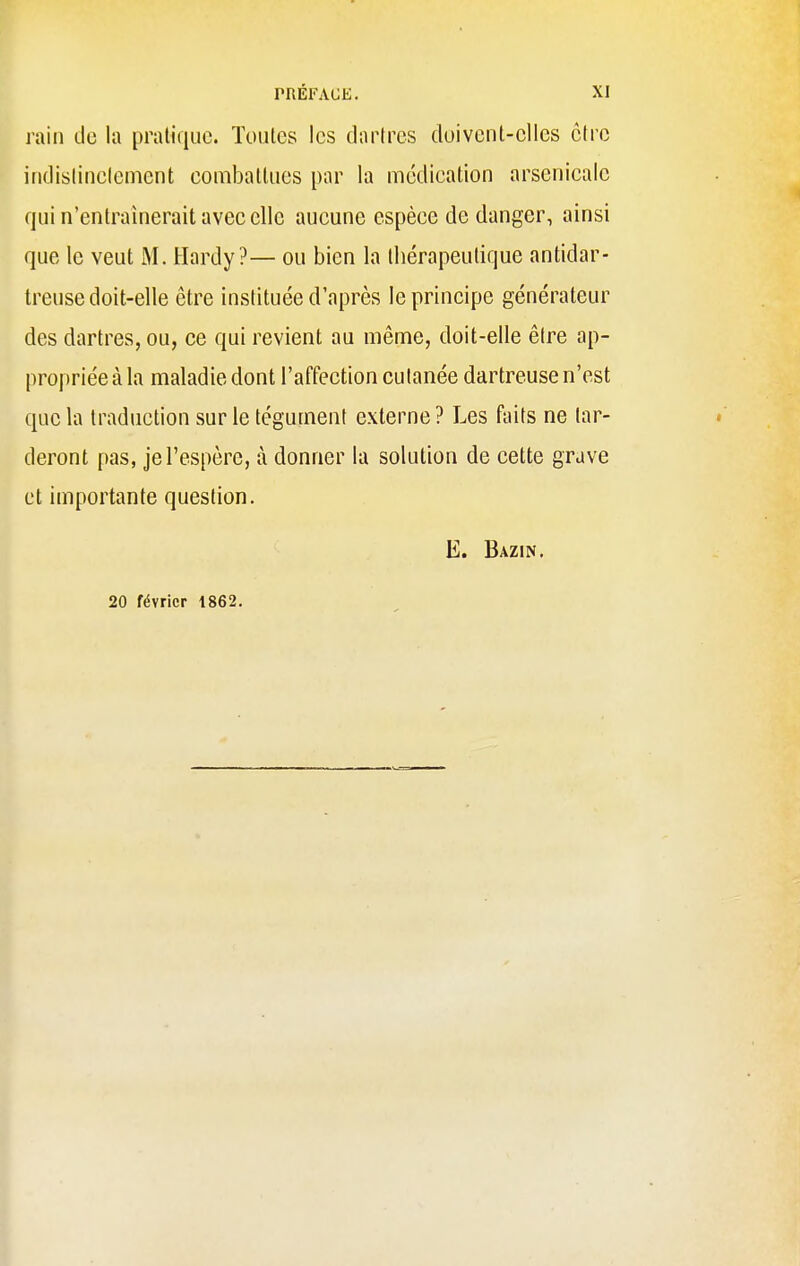 rain de la pratique. Toutes les dartres duiveul-clles ôtre indistinctement combattues par la médication arsenicale qui n'entraînerait avec elle aucune espèce de danger, ainsi que le veut M. Hardy?— ou bien la tbérapeutique antidar- treuse doit-elle être instituée d'après le principe générateur des dartres, ou, ce qui revient au même, doit-elle être ap- propriée à la maladie dont l'affection cutanée dartreuse n'est que la traduction sur le tégument externe ? Les faits ne tar- deront pas, je l'espère, à donner la solution de cette grave et importante question. E. Bazin. 20 février 1862.