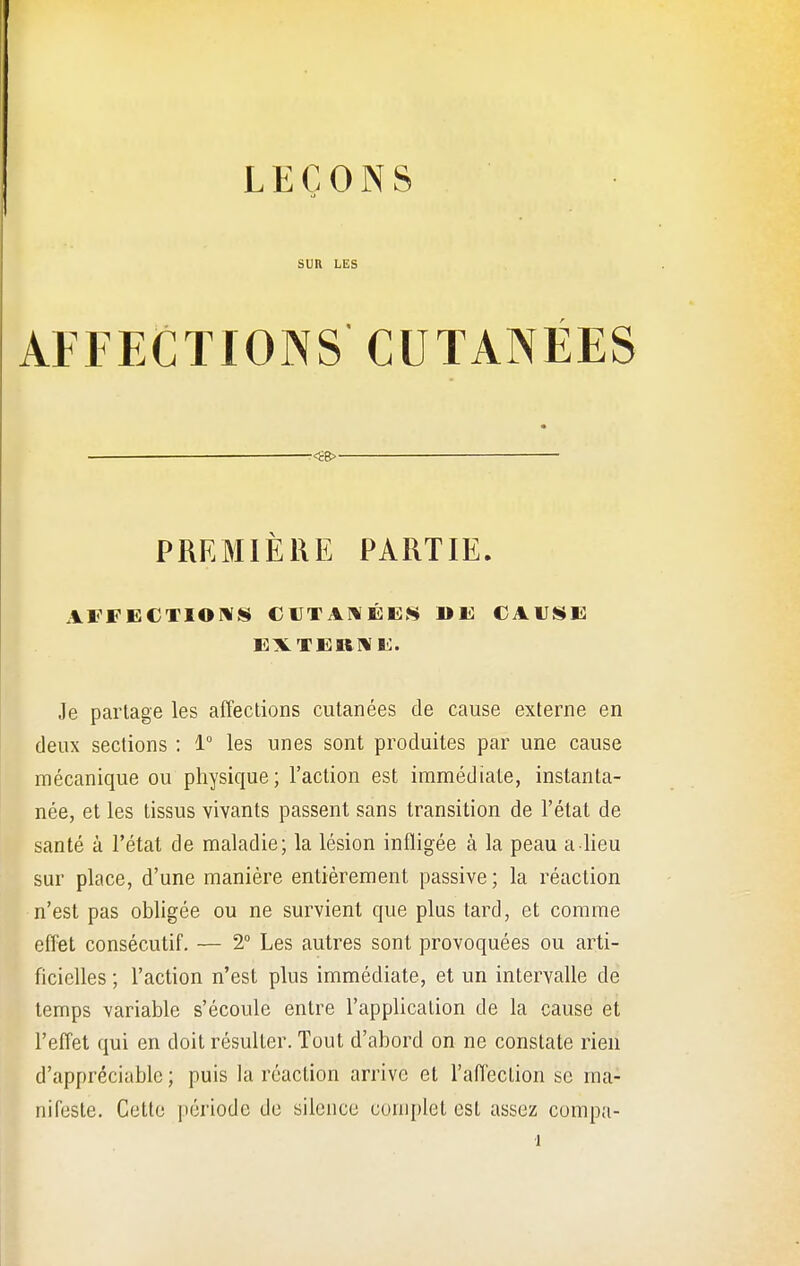 LEÇONS SUR LES AFFECTIONS CUTANÉES . —<£B> PREMIÈRE PARTIE. AFFECTIONS CUTANÉES »E CAUSE EXTERNE. Je partage les affections cutanées de cause externe en deux sections : 1° les unes sont produites par une cause mécanique ou physique; l'action est immédiate, instanta- née, et les tissus vivants passent sans transition de l'état de santé à l'état de maladie; la lésion infligée à la peau a lieu sur place, d'une manière entièrement passive; la réaction n'est pas obligée ou ne survient que plus tard, et comme effet consécutif. — 2° Les autres sont provoquées ou arti- ficielles ; l'action n'est plus immédiate, et un intervalle de temps variable s'écoule entre l'application de la cause et l'effet qui en doit résulter. Tout d'abord on ne constate rien d'appréciable; puis la réaction arrive et l'affection se ma- nifeste. Cette période de silence complet est assez compa-