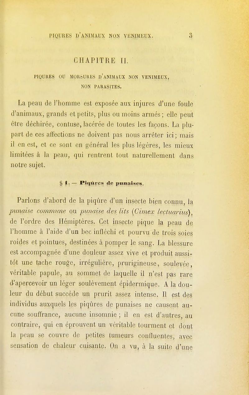 CHAPITRE II. PIQURES OU MOUsUHES DANIMAUX NON VENIMEUX, NON PARASITES. La peau de l'homme est exposée aux injures d'une foule d'animaux, grands et petits, plus ou moins armés; elle peut être déchirée, contuse, lacérée de toutes les façons. La plu- part de ces affections ne doivent pas nous arrêter ici; mais il en est, et ce sont en général les plus légères, les mieux limitées à la peau, qui rentrent tout naturellement dans notre sujet. § t. — Piqûres de punaises. Parlons d'abord de la piqûre d'un insecte bien connu, la punaise commune ou punaise des lits (Cimex lectuarius), de l'ordre des Hémiptères. Cet insecte pique la peau de l'homme à l'aide d'un bec infléchi et pourvu de trois soies roides et pointues, destinées à pomper le sang. La blessure est accompagnée d'une douleur assez vive et produit aussi- tôt une tache rouge, irrégulière, prurigineuse, soulevée, véritable papule, au sommet de laquelle il n'est pas rare d-'apercevoir un léger soulèvement épidermique. A la dou- leur du début succède un prurit assez intense. Il est des individus auxquels les piqûres de punaises ne causent au- cune souffrance, aucune insomnie ; il en est d'autres, au contraire, qui en éprouvent un véritable tourment et dont la peau se couvre de petites tumeurs conlïuentes, avec sensation de chaleur cuisante. On a vu, à la suite d'une