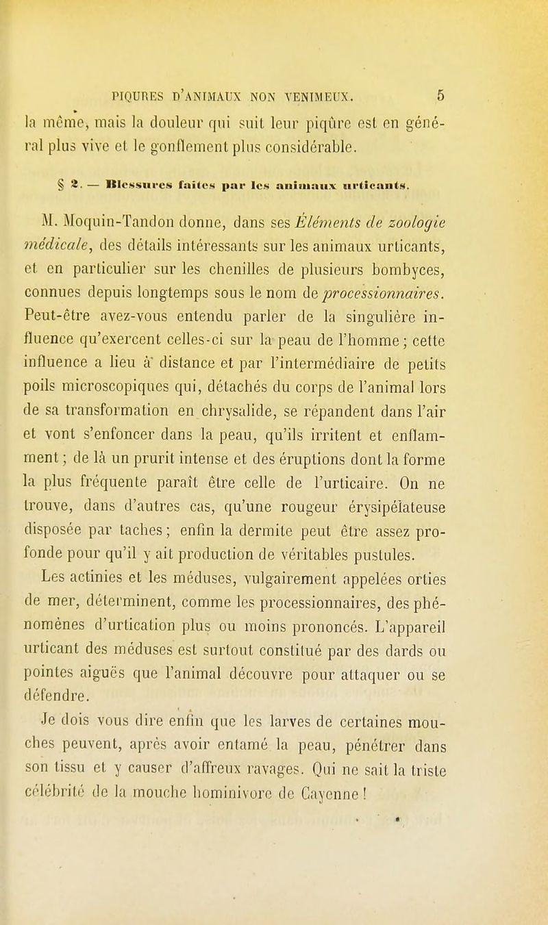 la môme, mais la douleur qui suit leur piqûre est en géné- ral plus vive et le gonflement plus considérable. § 2. — Itlessm-cs faites par les animaux urticants. M. Moquin-Tandon donne, dans ses Éléments de zoologie médicale, des détails intéressants sur les animaux urticants, et en particulier sur les chenilles de plusieurs bombyees, connues depuis longtemps sous le nom de processionnaires. Peut-être avez-vous entendu parler de la singulière in- fluence qu'exercent celles-ci sur la peau de l'homme; cette influence a lieu a distance et par l'intermédiaire de petits poils microscopiques qui, détachés du corps de l'animal lors de sa transformation en chrysalide, se répandent dans l'air et vont s'enfoncer dans la peau, qu'ils irritent et enflam- ment ; de là un prurit intense et des éruptions dont la forme la plus fréquente paraît être celle de l'urticaire. On ne trouve, dans d'autres cas, qu'une rougeur érysipéiateuse disposée par taches ; enfin la dermite peut être assez pro- fonde pour qu'il y ait production de véritables pustules. Les actinies et les méduses, vulgairement appelées orties de mer, déterminent, comme les processionnaires, des phé- nomènes d'urtication plus ou moins prononcés. L'appareil urticant des méduses est surtout constitué par des dards ou pointes aiguës que l'animal découvre pour attaquer ou se défendre. Je dois vous dire enfin que les larves de certaines mou- ches peuvent, après avoir entamé la peau, pénétrer dans son tissu et y causer d'affreux ravages. Qui ne sait la triste célébrité de la mouche hominivorc de Cayenne !