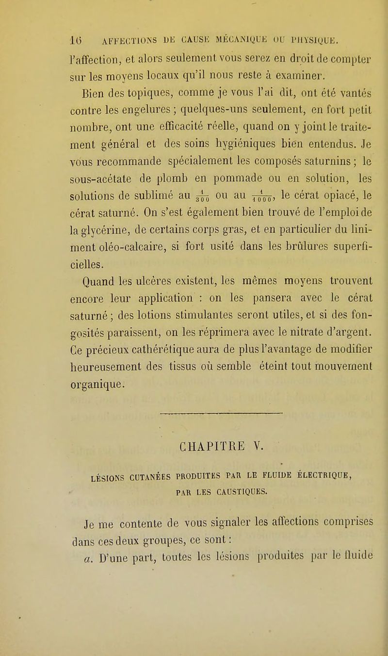 l'affection, et alors seulement vous serez en droit de compter sur les moyens locaux qu'il nous reste à examiner. Bien des topiques, comme je vous l'ai dit, ont été vantés contre les engelures ; quelques-uns seulement, en fort petit nombre, ont une efficacité réelle, quand on y joint le traite- ment général et des soins hygiéniques bien entendus. Je vous recommande spécialement les composés saturnins ; le sous-acétate de plomb en pommade ou en solution, les solutions de sublimé au ^ ou au -~, le cérat opiacé, le cérat saturné. On s'est également bien trouvé de l'emploi de la glycérine, de certains corps gras, et en particulier du Uni- ment oléo-calcaire, si fort usité dans les brûlures superfi- cielles. Quand les ulcères existent, les mêmes moyens trouvent encore leur application : on les pansera avec le cérat saturné ; des lotions stimulantes seront utiles, et si des fon- gosités paraissent, on les réprimera avec le nitrate d'argent. Ce précieux cathérélique aura de plus l'avantage de modifier heureusement des tissus où semble éteint tout mouvement organique. CHAPITRE V. LÉSIONS CUTANÉES PRODUITES PAR LE FLUIDE ÉLECTRIQUE, PAR LES CAUSTIQUES. Je me contente de vous signaler les affections comprises dans ces deux groupes, ce sont : a. D'une part, toutes les lésions produites par le fluide