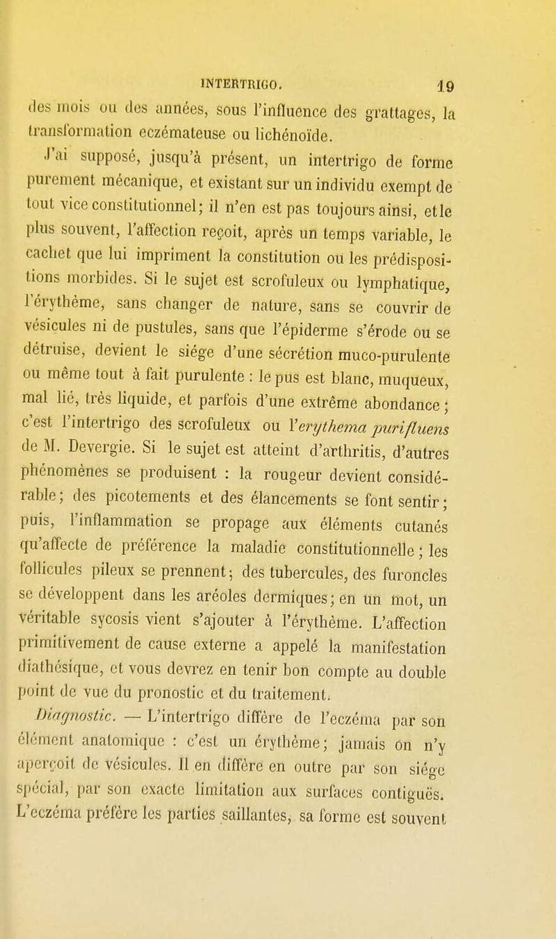 des mois ou des années, sous l'influence des grattages, la transformation eczémateuse ou lichénoïde. J'ai supposé, jusqu'à présent, un intertrigo de forme purement mécanique, et existant sur un individu exempt de tout vice constitutionnel; il n'en est pas toujours ainsi, etle plus souvent, l'affection reçoit, après un temps variable, le cachet que lui impriment la constitution ou les prédisposi- tions morbides. Si le sujet est scrofuleux ou lymphatique, l'érythème, sans changer de nature, sans se couvrir de vésicules ni de pustules, sans que l'épiderme s'érode ou se détruise, devient le siège d'une sécrétion muco-purulente ou même tout à fait purulente : le pus est blanc, muqueux, mal lié, très liquide, et parfois d'une extrême abondance ; c'est l'intertrigo des scrofuleux ou Yerythema purifluens de M. Devergie. Si le sujet est atteint d'arthritis, d'autres phénomènes se produisent : la rougeur devient considé- rable; des picotements et des élancements se font sentir ; puis, l'inflammation se propage aux éléments cutanés qu'affecte de préférence la maladie constitutionnelle ; les follicules pileux se prennent; des tubercules, des furoncles se développent dans les aréoles dermiques ; en un mot, un véritable sycosis vient s'ajouter h l'érythème. L'affection primitivement de cause externe a appelé la manifestation diathésique, et vous devrez en tenir bon compte au double point de vue du pronostic et du traitement. Diagnostic. — L'intertrigo diffère de l'eczéma par son élément anatomique : c'est un érythème; jamais on n'y aperçoit de vésicules. Il en diffère en outre par son siège Spécial, par son exacte limitation aux surfaces contiguës. L'eczéma préfère les parties saillantes, sa forme est souvent