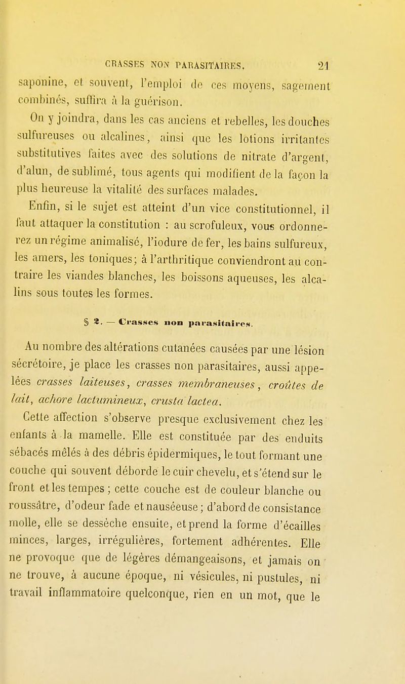 sapoinine, et souvent, l'emploi de ces moyens, sagement combinés, suffira à la guérison. On y joindra, dans les cas anciens et rebelles, les douches sulfureuses ou alcalines, ainsi que les lotions irritantes substitutives faites avec des solutions de nitrate d'argent, d'alun, de sublimé, tous agents qui modifient de la façon la plus heureuse la vitalité des surfaces malades. Enfin, si le sujet est atteint d'un vice constitutionnel, il faut attaquer la constitution : au scrofuleux, vous ordonne- rez un régime animalisé, l'iodure de fer, les bains sulfureux, les amers, les toniques; à l'arthritique conviendront au con- traire les viandes blanches, les boissons aqueuses, les alca- lins sous toutes les formes. S S. — Crasses non parasitaires. Au nombre des altérations cutanées causées par une lésion sécrétoire, je place les crasses non parasitaires, aussi appe- lées crasses laiteuses, crasses membraneuses, croûtes de lait, achore lactumineux, crusta lactea. Celte affection s'observe presque exclusivement chez les enfants à la mamelle. Elle est constituée par des enduits sébacés mêlés à des débris épidermiques, le tout formant une couche qui souvent déborde le cuir chevelu, et s'étend sur le front et les tempes ; cette couche est de couleur blanche ou roussâtre, d'odeur fade et nauséeuse; d'abord de consistance molle, elle se dessèche ensuite, et prend la forme d'écaillés minces, larges, irrégulières, fortement adhérentes. Elle ne provoque que de légères démangeaisons, et jamais on ne trouve, à aucune époque, ni vésicules, ni pustules, ni travail inflammatoire quelconque, rien en un mot, que le