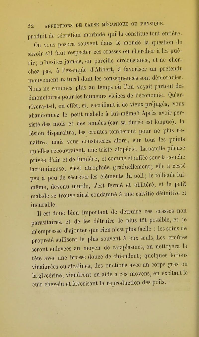 produit do sécrétion morbide qui la constitue tout entière. On vous posera souvent dans le monde la question de savoir s'il faut respecter ces crasses ou chercher à les gué- rir; n'hésitez jamais, en pareille circonstance, et ne cher- chez pas, à l'exemple d'Alibert, à favoriser un prétendu mouvement naturel dont les conséquences sont déplorables. Nous ne sommes plus au temps où l'on voyait partout des émonctoires pour les humeurs viciées de l'économie. Qu'ar- rivera-t-il, en effet, si, sacrifiant à de vieux préjugés, vous abandonnez le petit malade à lui-même? Après avoir per- sisté des mois et des années (car sa durée est longue), la lésion disparaîtra, les croûtes tomberont pour ne plus re- naître, mais vous constaterez alors, sur tous les points qu'elles recouvraient, une triste alopécie. La papille pileuse privée d'air et de lumière, et comme étouffée sous la couche lactumineuse, s'est atrophiée graduellement; elle a cessé peu à peu de sécréter les éléments du poil ; le follicule lui- même, devenu inutile, s'est fermé et oblitéré, et le petit malade se trouve ainsi condamné à une calvitie définitive et incurable. Il est donc bien important de détruire ces crasses non parasitaires, et de les détruire le plus tôt possible, et je m'empresse d'ajouter que rien n'est plus facile : les soins de propreté suffisent le plus souvent à eux seuls, Les croûtes seront enlevées au moyen de cataplasmes, on nettoyera la tête avec une brosse douce de chiendent; quelques lotions vinaigrées ou alcalines, des onctions avec un corps gras ou la glycérine, viendront en aide à ces moyens, en excitant le cuir chevelu et favorisant la reproduction des poils.