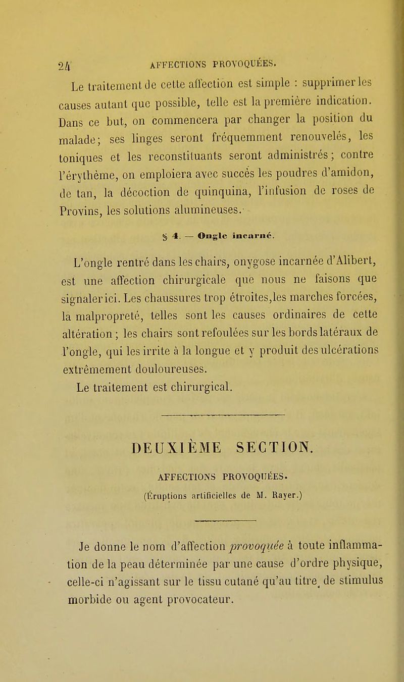 Le traitement Je celle affection est simple : supprimer les causes autant que possible, telle est la première indication. Dans ce but, on commencera par changer la position du malade; ses linges seront fréquemment renouvelés, les toniques et les reconstituants seront administrés; contre l'érythème, on emploiera avec succès les poudres d'amidon, de tan, la décoction de quinquina, l'infusion de roses de Provins, les solutions alumineuses. «j 4. — Ongle incarné. L'ongle rentré dans les chairs, onygose incarnée d'Alibert, est une affection chirurgicale que nous ne faisons que signaler ici. Les chaussures trop étroites,les marches forcées, la malpropreté, telles sont les causes ordinaires de celte altération; les chairs sont refoulées sur les bords latéraux de l'ongle, qui les irrite à la longue et y produit des ulcérations extrêmement douloureuses. Le traitement est chirurgical. DEUXIÈME SECTION. AFFECTIONS PROVOQUÉES- (Éruptions artificielles de M. Rayer.) Je donne le nom d'affection provoquée à toute inflamma- tion de la peau déterminée par une cause d'ordre physique, celle-ci n'agissant sur le tissu cutané qu'au titre, de stimulus morbide ou agent provocateur.