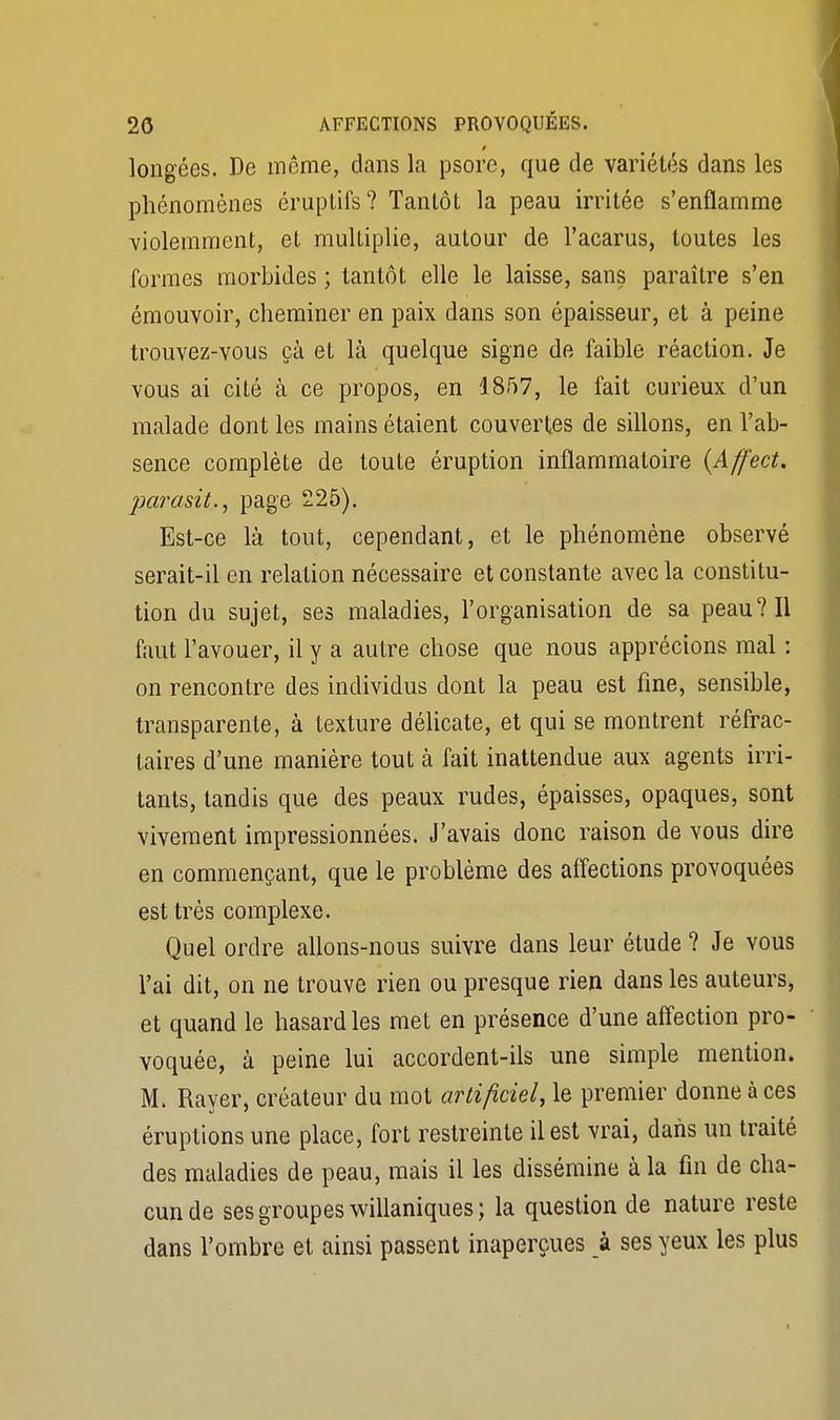 i longées. De même, dans la psore, que de variétés dans les phénomènes éruptifs? Tantôt la peau irritée s'enflamme violemment, et multiplie, autour de l'acarus, toutes les formes morbides ; tantôt elle le laisse, sans paraître s'en émouvoir, cheminer en paix dans son épaisseur, et à peine trouvez-vous çà et là quelque signe de faible réaction. Je vous ai cité à ce propos, en 1857, le fait curieux d'un malade dont les mains étaient couvertes de sillons, en l'ab- sence complète de toute éruption inflammatoire {Affect. parasita page 225). Est-ce là tout, cependant, et le phénomène observé serait-il en relation nécessaire et constante avec la constitu- tion du sujet, ses maladies, l'organisation de sa peau? Il faut l'avouer, il y a autre chose que nous apprécions mal : on rencontre des individus dont la peau est fine, sensible, transparente, à texture délicate, et qui se montrent réfrac- taires d'une manière tout à fait inattendue aux agents irri- tants, tandis que des peaux rudes, épaisses, opaques, sont vivement impressionnées. J'avais donc raison de vous dire en commençant, que le problème des affections provoquées est très complexe. Quel ordre allons-nous suivre dans leur étude ? Je vous l'ai dit, on ne trouve rien ou presque rien dans les auteurs, et quand le hasard les met en présence d'une affection pro- voquée, à peine lui accordent-ils une simple mention. M. Rayer, créateur du mot artificiel, le premier donne à ces éruptions une place, fort restreinte il est vrai, dans un traité des maladies de peau, mais il les dissémine à la fin de cha- cun de ses groupes willaniques; la question de nature reste dans l'ombre et ainsi passent inaperçues à ses yeux les plus