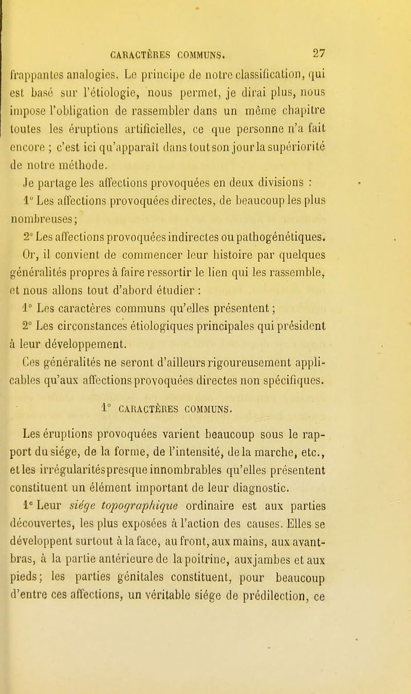 frappantes analogies. Le principe de notre classification, qui est basé sur l'étiologie, nous permet, je dirai plus, nous impose l'obligation de rassembler dans un même chapitre toutes les éruptions artificielles, ce que personne n'a fait encore ; c'est ici qu'apparaît dans tout son jour la supériorité de notre méthode. Je partage les affections provoquées en deux divisions : 1° Les affections provoquées directes, de beaucoup les plus nombreuses; 2 Les affections provoquées indirectes ou pathogénétiques. Or, il convient de commencer leur histoire par quelques généralités propres à faire ressortir le lien qui les rassemble, et nous allons tout d'abord étudier : i° Les caractères communs qu'elles présentent ; 2° Les circonstances étiologiques principales qui président à leur développement. Ces généralités ne seront d'ailleurs rigoureusement appli- cables qu'aux affections provoquées directes non spécifiques. 1° CARACTÈRES COMMUNS. Les éruptions provoquées varient beaucoup sous le rap- port du siège, de la forme, de l'intensité, delà marche, etc., et les irrégularitéspresque innombrables qu'elles présentent constituent un élément important de leur diagnostic. Ie Leur siège topographique ordinaire est aux parties découvertes, les plus exposées à l'action des causes. Elles se développent surtout à la face, au front, aux mains, aux avant- bras, à la partie antérieure de la poitrine, auxjambes et aux pieds; les parties génitales constituent, pour beaucoup d'entre ces affections, un véritable siège de prédilection, ce