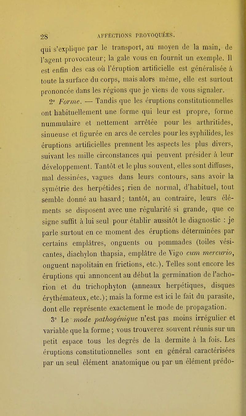 qui s'explique par le transport, au moyen de la main, de l'agent provocateur; la gale vous en fournit un exemple. 11 est enfin des cas où l'éruption artificielle est généralisée à toute la surface du corps, mais alors même, elle est surtout prononcée dans les régions que je viens de vous signaler. 2° Forme. — Tandis que les éruptions constitutionnelles ont habituellement une forme qui leur est propre, forme nummulaire et nettement arrêtée pour les arthritides, sinueuse et figurée en arcs de cercles pour les syphilides, les éruptions artificielles prennent les aspects les plus divers, suivant les mille circonstances qui peuvent présider à leur développement. Tantôt et le plus souvent, elles sont diffuses, mal dessinées, vagues dans leurs contours, sans avoir la symétrie des herpétides; rien de normal, d'habituel, tout semble donné au hasard; tantôt, au contraire, leurs élé- ments se disposent avec une régularité si grande, que ce signe suffit à lui seul pour établir aussitôt le diagnostic : je parle surtout en ce moment des éruptions déterminées par certains emplâtres, onguents ou pommades (toiles vési- cantes, diachylon thapsia, emplâtre de Vigo cum mercurio, onguent napolitain en frictions, etc.). Telles sont encore les éruptions qui annoncent au début la germination de l'acho- rion et du trichophyton (anneaux herpétiques, disques érythémateux, etc.); mais la forme est ici le fait du parasite, dont elle représente exactement le mode de propagation. 3° Le mode pathogénique n'est pas moins irrégulier et variable que la forme ; vous trouverez souvent réunis sur un petit espace tous les degrés de la dermite à la fois. Les éruptions constitutionnelles sont en général caractérisées par un seul élément anatomique ou par un élément prédo-