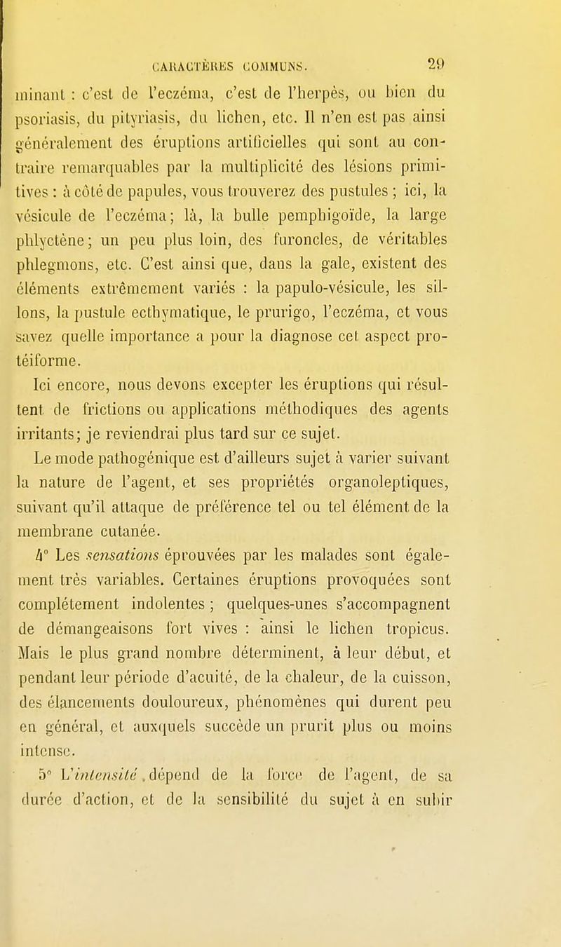 rainant : c'est de l'eczéma, c'est de l'herpès, ou bien du psoriasis, du pityriasis, du lichen, etc. Il n'en est pas ainsi généralement des éruptions artificielles qui sont au con- traire remarquables par la multiplicité des lésions primi- tives : à côté de papules, vous trouverez des pustules ; ici, la vésicule de l'eczéma; là, la bulle pemphigoïde, la large plilyctène; un peu plus loin, des furoncles, de véritables phlegmons, etc. C'est ainsi que, dans la gale, existent des éléments extrêmement variés : la papulo-vésicule, les sil- lons, la pustule ecthymatique, le prurigo, l'eczéma, et vous savez quelle importance a pour la diagnose cet aspect pro- léi forme. Ici encore, nous devons excepter les éruptions qui résul- tent de frictions ou applications méthodiques des agents irritants; je reviendrai plus tard sur ce sujet. Le mode pathogénique est d'ailleurs sujet à varier suivant la nature de l'agent, et ses propriétés organoleptiques, suivant qu'il attaque de préférence tel ou tel élément de la membrane cutanée. h° Les sensations éprouvées par les malades sont égale- ment très variables. Certaines éruptions provoquées sont complètement indolentes ; quelques-unes s'accompagnent de démangeaisons fort vives : ainsi le lichen tropicus. Mais le plus grand nombre déterminent, à leur début, et pendant leur période d'acuité, de la chaleur, de la cuisson, des élancements douloureux, phénomènes qui durent peu en général, et auxquels succède un prurit plus ou moins intense. 5 Vintensité, dépend de la force de ragent, de sa durée d'action, et de la sensibilité du sujet à en subir