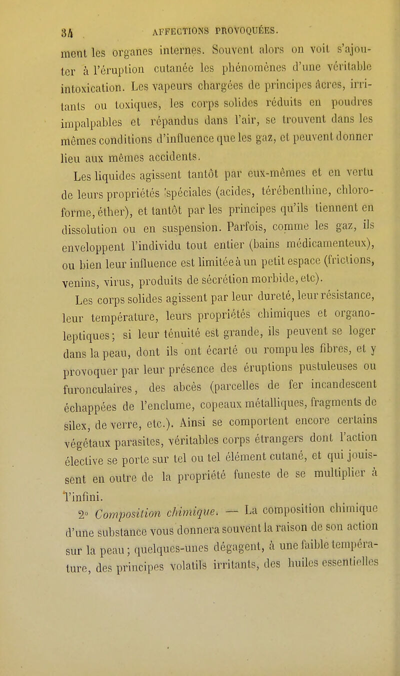 ment les organes internes. Souvent alors on voit s'ajou- ter à l'éruption cutanée les phénomènes d'une véritable intoxication. Les vapeurs chargées de principes acres, irri- tants ou toxiques, les corps solides réduits en poudres impalpables et répandus dans l'air, se trouvent dans les mômes conditions d'influence que les gaz, et peuvent donner lieu aux mômes accidents. Les liquides agissent tantôt par eux-mêmes et en vertu de leurs propriétés Spéciales (acides, térébenthine, chloro- forme, éther), et tantôt parles principes qu'ils tiennent en dissolution ou en suspension. Parfois, comme les gaz, ils enveloppent l'individu tout entier (bains médicamenteux), ou bien leur influence est limitée à un petit espace (frictions, venins, virus, produits de sécrétion morbide, etc). Les corps solides agissent par leur dureté, leur résistance, leur température, leurs propriétés chimiques et organo- leptiques ; si leur ténuité est grande, ils peuvent se loger dans la peau, dont ils ont écarté ou rompu les fibres, et y provoquer par leur présence des éruptions pustuleuses ou furonculaires, des abcès (parcelles de fer incandescent échappées de l'enclume, copeaux métalliques, fragments de silex, de verre, etc.). Ainsi se comportent encore certains végétaux parasites, véritables corps étrangers dont l'action élective se porte sur tel ou tel élément cutané, et qui jouis- sent en outre de la propriété funeste de se multiplier à Tinfini. 2° Composition chimique. — La composition chimique d'une substance vous donnera souvent la raison de son action sur la peau ; quelques-unes dégagent, à une faible tempéra- ture, des principes volatils irritants, des huiles essentielles