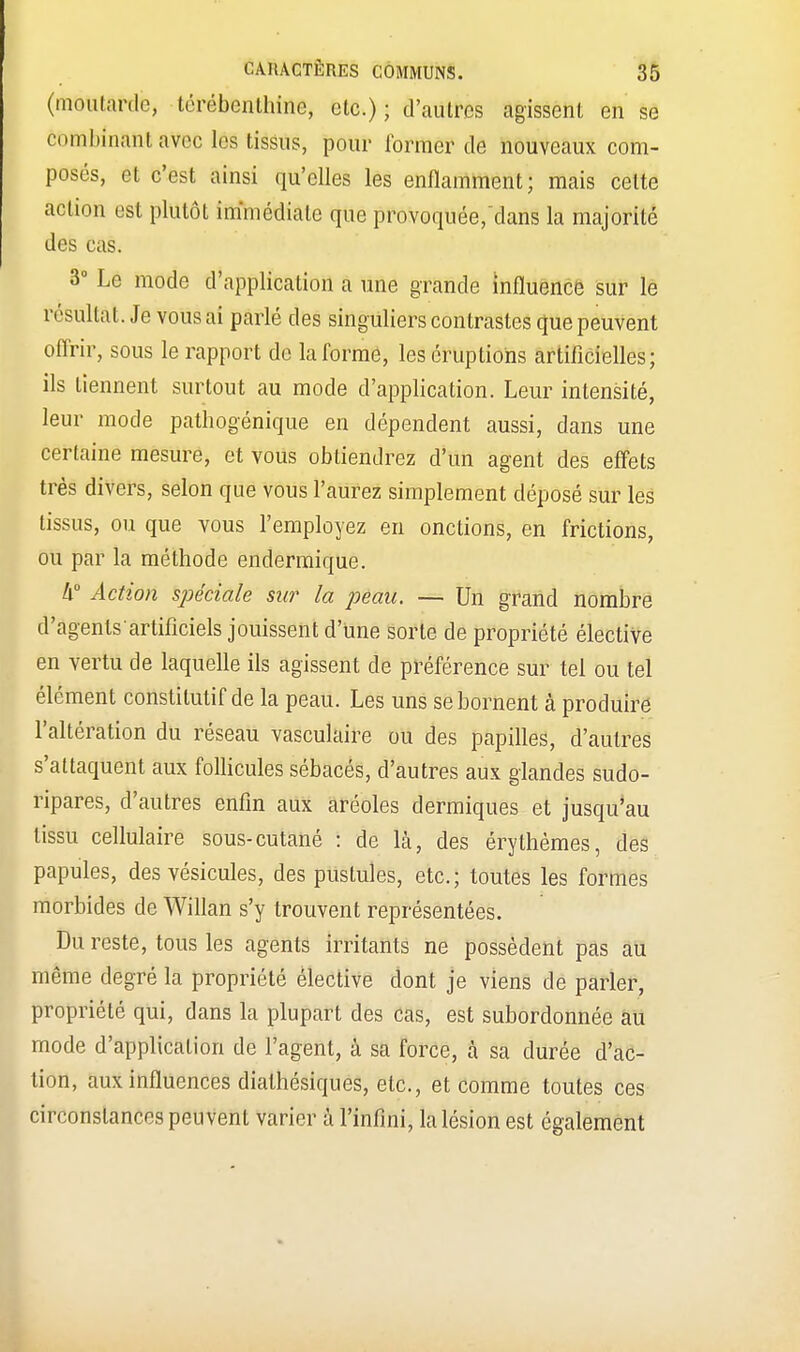 (moutarde, térébenthine, etc.) ; d'autres agissent en se combinant avec les tissus, pour former de nouveaux com- posés, et c'est ainsi qu'elles les enflamment; mais cette an ion est plutôt immédiate que provoquée/dans la majorité des cas. 3° Le mode d'application a une grande influence sur le résultât. Je vous ai parlé des singuliers contrastes que peuvent offrir, sous le rapport de la forme, les éruptions artificielles; ils tiennent surtout au mode d'application. Leur intensité, leur mode pathogénique en dépendent aussi, dans une certaine mesure, et vous obtiendrez d'un agent des effets très divers, selon que vous l'aurez simplement déposé sur les tissus, ou que vous l'employez en onctions, en frictions, ou par la méthode endémique. Ix° Action spéciale sur la peau. — Un grand nombre d'agenlsartificiels jouissent d'une sorte de propriété élective en vertu de laquelle ils agissent de préférence sur tel ou tel élément constitutif de la peau. Les uns se bornent à produire l'altération du réseau vasculaire ou des papilles, d'autres s'attaquent aux follicules sébacés, d'autres aux glandes sudo- ripares, d'autres enfin aux aréoles dermiques et jusqu'au tissu cellulaire sous-cutané : de là, des érythèmes, des papules, des vésicules, des pustules, etc.; toutes les formes morbides de Willan s'y trouvent représentées. Du reste, tous les agents irritants ne possèdent pas au même degré la propriété élective dont je viens de parler, propriété qui, dans la plupart des cas, est subordonnée au mode d'application de l'agent, à sa force, à sa durée d'ac- tion, aux influences dialhésiques, etc., et comme toutes ces circonstances peuvent varier à l'infini, la lésion est également