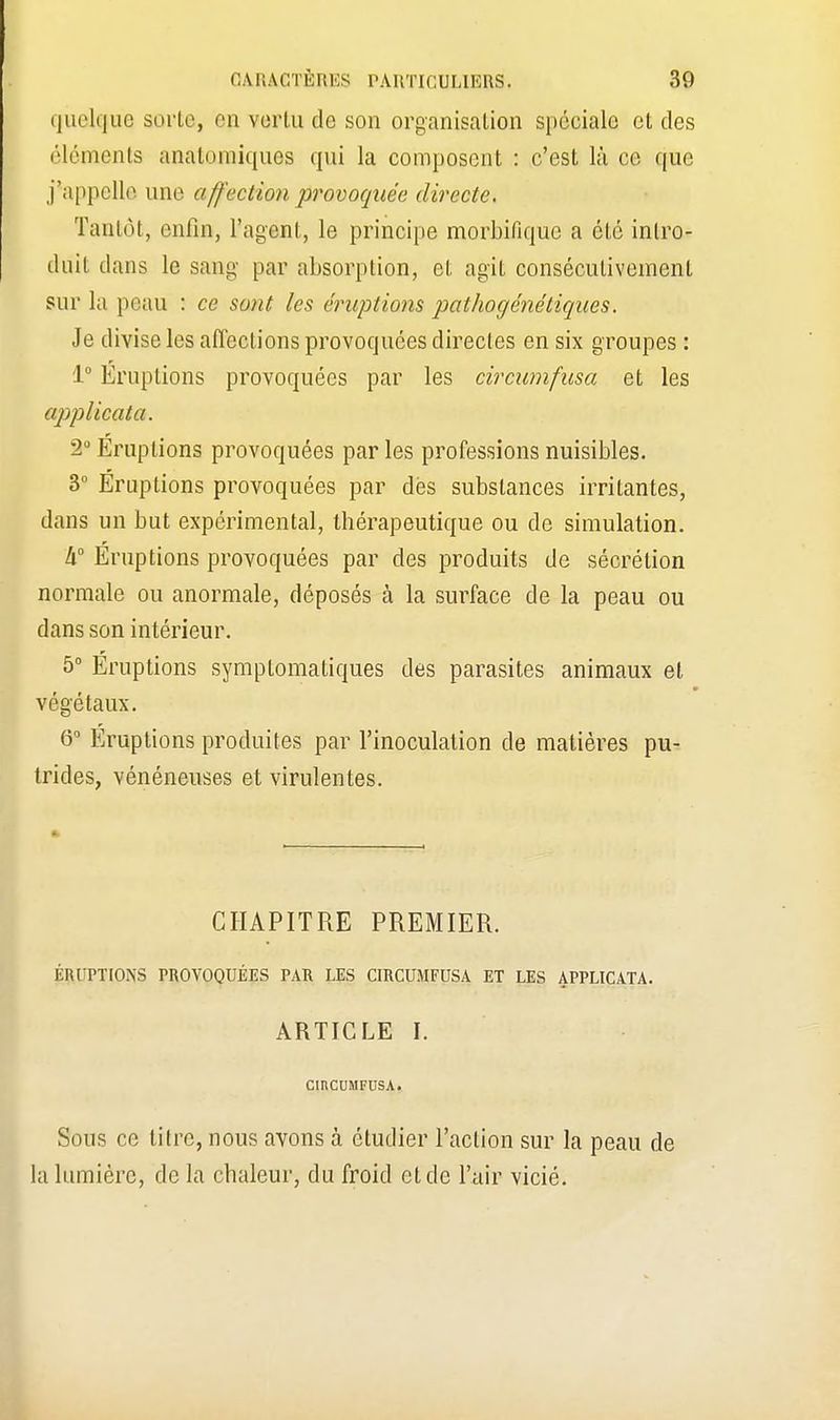 quelque sorte, on vertu de son organisation spéciale et des éléments anâtomiques qui la composent : c'est là ce que j'appelle une aff'ection provoquée directe. Tantôt, enfin, l'agent, le principe morbifiquc a été intro- duit dans le sang par absorption, et agit consécutivement sur la peau : ce sont les éruptions pathogénétiques. Je divise les affections provoquées directes en six groupes : 1° Éruptions provoquées par les circumfusa et les applicata. 2° Éruptions provoquées par les professions nuisibles. 3° Éruptions provoquées par des substances irritantes, dans un but expérimental, thérapeutique ou de simulation. !x° Éruptions provoquées par des produits de sécrétion normale ou anormale, déposés à la surface de la peau ou dans son intérieur. 5° Éruptions symptomatiques des parasites animaux et végétaux. 6° Eruptions produites par l'inoculation de matières pu- trides, vénéneuses et virulentes. CHAPITRE PREMIER. ÉRUPTIONS PROVOQUÉES PAR LES CIRCUMFUSA ET LES APPLICATA. ARTICLE I. CinCUMFUSA. Sous ce litre, nous avons à étudier l'action sur la peau de la lumière, de la chaleur, du froid et de l'air vicié.