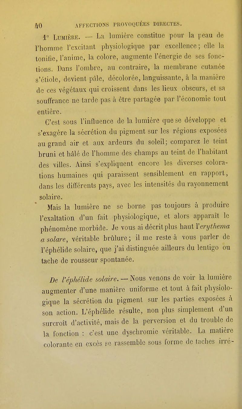 1° Lumière. — La lumière constitue pour la peau rie l'homme l'excitant physiologique par excellence; elle la tonifie, l'anime, la colore, augmente l'énergie de ses fonc- tions. Dans l'ombre, au contraire, la membrane cutanée s'étiole, devient pâle, décolorée, languissante, à la manière de ces végétaux qui croissent clans les lieux obscurs, et sa souffrance ne tarde pas à être partagée par l'économie tout entière. C'est sous l'influence de la lumière que se développe et s'exagère la sécrétion du pigment sur les régions exposées au grand air et aux ardeurs du soleil; comparez le teint bruni et hâlé de l'homme des champs au teint de l'habitant des villes. Ainsi s'expliquent encore les diverses colora- tions humaines qui paraissent sensiblement en rapport, dans les différents pays, avec les intensités du rayonnement solaire. Mais la lumière ne se borne pas toujours cà produire l'exaltation d'un fait physiologique, et alors apparaît le phénomène morbide. Je vous ai décrit plus haut Xerijthema asolare, véritable brûlure; il me reste à vous parler de l'éphélide solaire, que j'ai distinguée ailleurs du lentigo ou tache de rousseur spontanée. De l'éphélide solaire. — Nous venons de voir la lumière augmenter d'une manière uniforme et tout à fait physiolo- gique la sécrétion du pigment sur les parties exposées à son action. L'éphélide résulte, non plus simplement d'un surcroît d'activité, mais de la perversion et du trouble de la fonction : c'est une dyschromie véritable. La matière colorante en excès se rassemble sous forme de taches irre-
