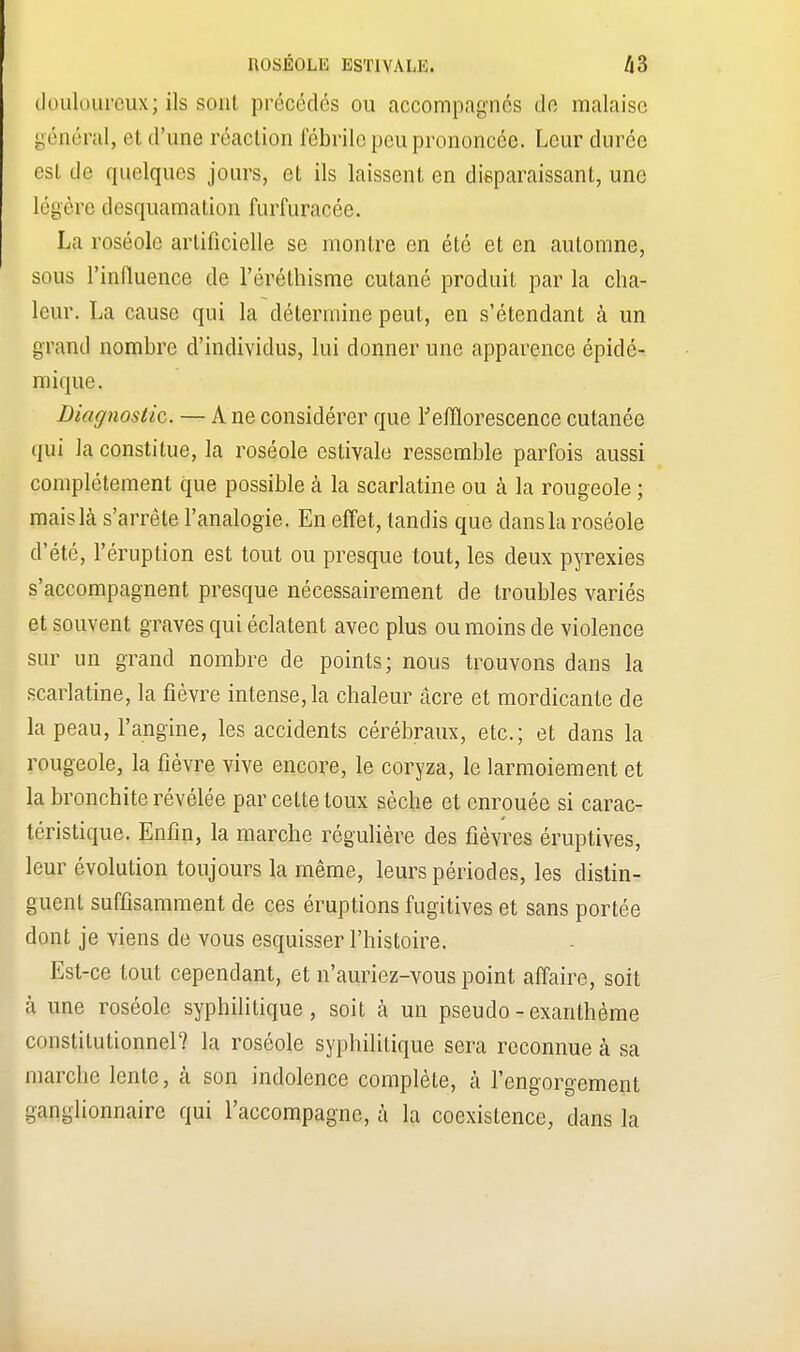 ROSÉOLE ESTIVALE. /l3 douloureux; ils sont précédés ou accompagnés do malaise général, et d'une réaction fébrile peu prononcée. Leur durée est de quelques jours, et ils laissent en disparaissant, une Légère desquamation furfuracée. La roséole artificielle se montre en été et en automne, sous l'influence de l'éréthisme cutané produit par la cha- leur. La cause qui la détermine peut, en s'étendant à un grand nombre d'individus, lui donner une apparence épidé- mique. Diagnostic. — A ne considérer que Fefflorescence cutanée qui la constitue, la roséole estivale ressemble parfois aussi complètement que possible à la scarlatine ou a la rougeole ; mais Là s'arrête l'analogie. En effet, tandis que dans la roséole d'été, l'éruption est tout ou presque tout, les deux pyrexies s'accompagnent presque nécessairement de troubles variés et souvent graves qui éclatent avec plus ou moins de violence sur un grand nombre de points; nous trouvons dans la scarlatine, la fièvre intense, la chaleur acre et mordicante de la peau, l'angine, les accidents cérébraux, etc.; et dans la rougeole, la fièvre vive encore, le coryza, le larmoiement et la bronchite révélée par cette toux sèche et enrouée si carac- téristique. Enfin, la marche régulière des fièvres éruptives, leur évolution toujours la même, leurs périodes, les distin- guent suffisamment de ces éruptions fugitives et sans portée dont je viens de vous esquisser l'histoire. Est-ce tout cependant, et n'auriez-vous point affaire, soit à une roséole syphilitique, soit à un pseudo - exanthème constitutionnel? la roséole syphilitique sera reconnue à sa marche lente, à son indolence complète, à l'engorgement ganglionnaire qui l'accompagne, à la coexistence, dans la