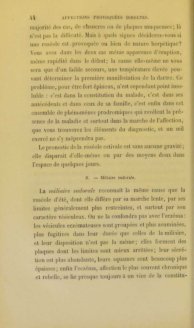 majorité des cas, de chancres ou de plaques muqueuses; là n'est pas la difiîcuté. Mais à quels signes déciderez-vous si une roséole est provoquée ou bien de nature herpétique'? Vous avez dans les deux cas même apparence d'éruption, môme rapidité dans le début; la cause elle-même ne vous sera que d'un faible secours, une température élevée pou- vant déterminer la première manifestation de la dartre. Ce problème, pour être fort épineux, n'est cependant point inso- luble : c'est dans la constitution du malade, c'est dans ses antécédents et dans ceux de sa famille, c'est enfin dans cet ensemble de phénomènes prodromiques qui révèlent la pré- sence de la maladie et surtout clans la marche de l'affection, que vous trouverez les éléments du diagnostic, et un œil exercé ne s'y méprendra pas. Le pronostic de la roséole estivale est sans aucune gravité; elle disparaît d'elle-même ou par des moyens doux dans l'espace de quelques jours. B. — Miliaire sudorale. La miliaire sudorale reconnaît la même cause que la roséole d'été, dont elle diffère par sa marche lente, par ses limites généralement plus restreintes, et surtout par son caractère vésiculeux. On ne la confondra pas avec l'eczéma: les vésicules eczémateuses sont groupées et plus acuminées, plus fugitives dans leur durée que celles de la miliaire, et leur disposition n'est pas la même; elles forment des plaques dont les limites sont mieux arrêtées ; leur sécré- tion est plus abondante, leurs squames sont beaucoup plus épaisses; enfin l'eczéma, affection le plus souvent chronique et rebelle, se lie presque toujours à un vice de la constitu-