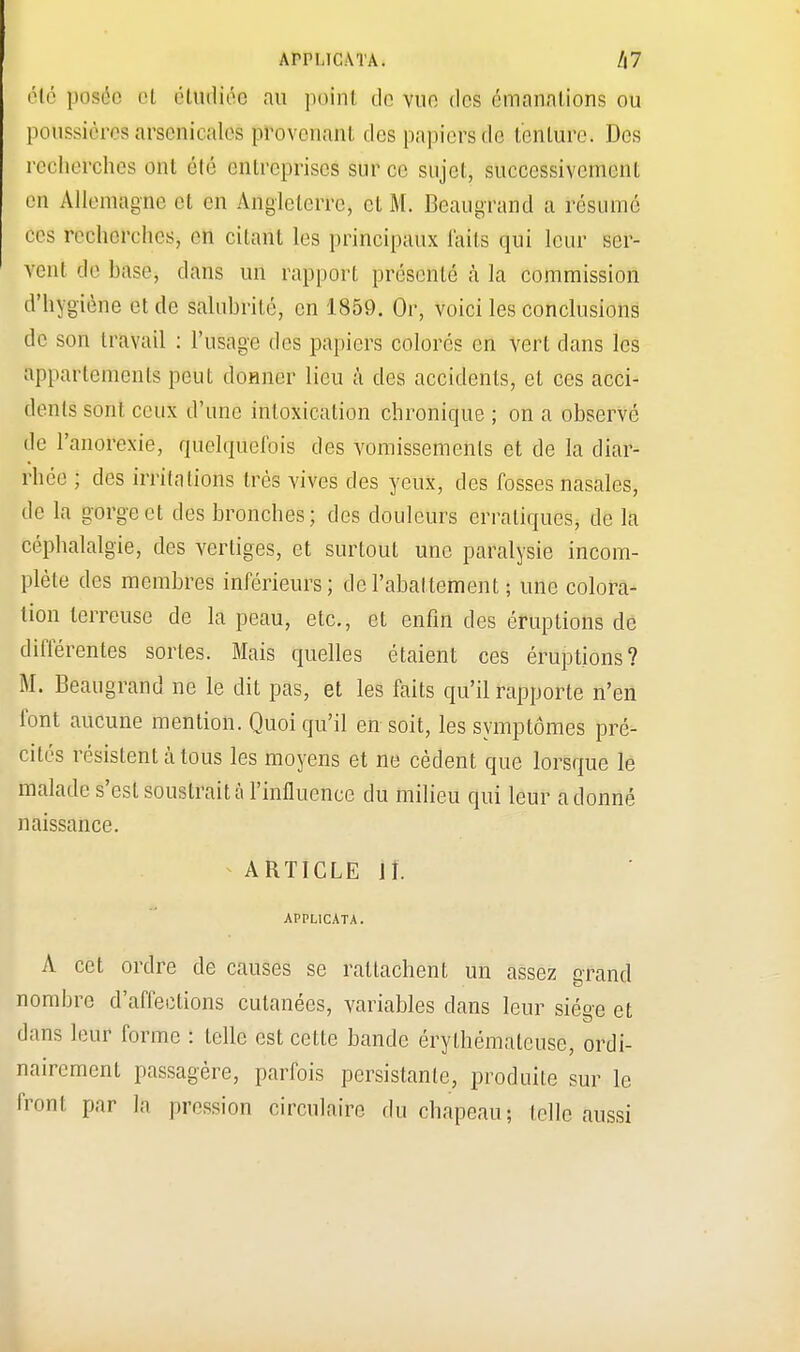 ArPUCATA. Z|7 été posée cl étudiée au point do vue des émanations ou poussières arsenicales provenant des papiers de tenture» Des recherches ont été entreprises sur ce sujet, successivement en Allemagne, et en Angleterre, et M. Beaugrand a résumé ces recherches, en citant les principaux laits qui leur scr- Vent de hase, dans un rapport présenté à la commission d'hygiène et de salubrité, en 1859. Or, voici les conclusions de son travail : l'usage des papiers colorés en vert dans les apparlcmenls peut donner lieu à des accidents, et ces acci- dents sont ceux d'une intoxication chronique ; on a observé de l'anorexie, quelquefois des vomissements et de la diar- rhée ; des irritations très vives des yeux, des fosses nasales, de la gorge et des bronches; des douleurs erratiques, de la céphalalgie, des vertiges, et surtout une paralysie incom- plète des membres inférieurs; de l'abattement ; une colora- tion terreuse de la peau, etc., et enfin des éruptions de différentes sortes. Mais quelles étaient ces éruptions? M. Beaugrand ne le dit pas, et les faits qu'il rapporte n'en font aucune mention. Quoiqu'il en soit, les symptômes pré- cités résistent à tous les moyens et ne cèdent que lorsque le malade s'est soustrait à l'influence du milieu qui leur adonné naissance. ARTICLE II. APPLICATA. A cet ordre de causes se rattachent un assez grand nombre d'affections cutanées, variables clans leur siège et dans leur forme : telle est cette bande érylhémaleuse, ordi- nairement passagère, parfois persistante, produite sur le front par la pression circulaire du chapeau; lelle aussi