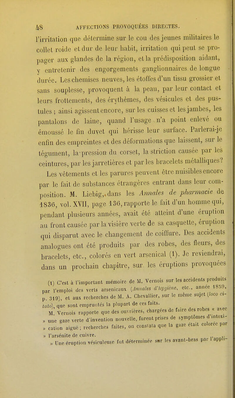 l'irritation que détermine sur le cou des jeunes militaires le collet roide et dur de leur habit, irritation qui peut se pro- pager aux glandes de la région, et la prédisposition aidant, y entretenir des engorgements ganglionnaires de longue durée. Les chemises neuves, les étoffes d'un tissu grossier et sans souplesse, provoquent à la peau, par leur contact et leurs frottements, des érythèmes, des vésicules et des pus- tules ; ainsi agissent encore, sur les cuisses et les jambes, les pantalons de laine, quand l'usage n'a point enlevé ou émoussé le fin duvet qui hérisse leur surface. Parlerai-je enfin des empreintes et des déformations que laissent, sur le tégument, la-pression du corset, la striction causée par les ceintures, par les jarretières et parles bracelets métalliques? Les vêtements et les parures peuvent être nuisibles encore par le fait de substances étrangères entrant dans leur com- position. M. Liebig>dans les Annales de pharmacie de 1836, vol. XVII, page 136, rapporte le fait d'un homme qui, pendant plusieurs années, avait été atteint d'une éruption au front causée par la visière verte de sa casquette, éruption qui disparut avec le changement de coiffure. Des accidents analogues ont été produits par des robes, des fleurs, des bracelets, etc., colorés en vert arsenical (1). Je reviendrai, dans un prochain chapitre, sur les éruptions provoquées (1) C'est à l'important mémoire de M. Vernois sur les accidents produits par l'emploi des verts arsenicaux (Annales d'hygiène, etc., année 1S59, p. 319), et aux recherches de M. A. Chevallier, sur le même sujet (loco ci- laln) nue sont empruntés la plupart de ces faits. M Vernois rapporte que des ouvrières, chargées de faire des robes « a>ec » une gaze verte d'invention nouvelle, furent prises de symptômes d intoxi- >, cation aiguë; recherches faites, on consiala que la gaze était colorée par » l'arsénite de cuivre. „ Une éruplion vésiculeuse fut déterminée s«r les avant-bras par 1 apph-