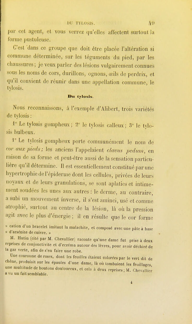 1 »L' TYLOSIS. par cet agent, et vous verrez qu'elles affectent surtout la forme pustuleuse. C'est 'dans ce groupe que doit être placée l'altération si commune déterminée, sur les téguments du pied, par les chaussures ; je veux parler des lésions vulgairement connues sous les noms de cors, durillons, ognons, œils de perdrix, et qu'il convient de réunir dans une appellation commune, le tylosis. Du tylosis. Nous reconnaissons, à l'exemple d'Alibert, trois variétés de tylosis : 1° Le tylosis gompheux; 2° le tylosis calleux; 3° le tylo- sis bulbeux. '1° Le tylosis gompheux porte communément le nom de cor aux pieds; les anciens l'appelaient clavus pedum, en raison de sa forme et peut-être aussi de la sensation particu- lière qu'il détermine. Il est essentiellement constitué par une bypertrophie deTépidémie dont les cellules, privées de leurs noyaux et de leurs granulations, se sont aplaties et intime- ment soudées les unes aux autres : le derme, au contraire, a subi un mouvement inverse, il s'est aminci, usé et comme atrophié, surtout au centre de la lésion, là où la pression agit avec le plus d'énergie ; il en résulte que le cor forme » cation d'un bracelet imitant la malachite, et composé avec une pâte à base » d'arsénite de cuivre. » M. Hutin (cité par M. Chevallier) raconte qu'une dame fut prise à deux reprises de conjonctivite et d'eczéma autour des lèvres, pour avoir déchiré de la gaz verte, afin de s'en faire une robe. Une couronne de roses, dont les feuilles étaient colorées par le vert dit de chêne, produisit sur les épaules d'une dame, là où tombaient les feuillages une multitude de boutons douloureux, et cela à deux reprises ; M. Chevallier a vu un fait semblable.