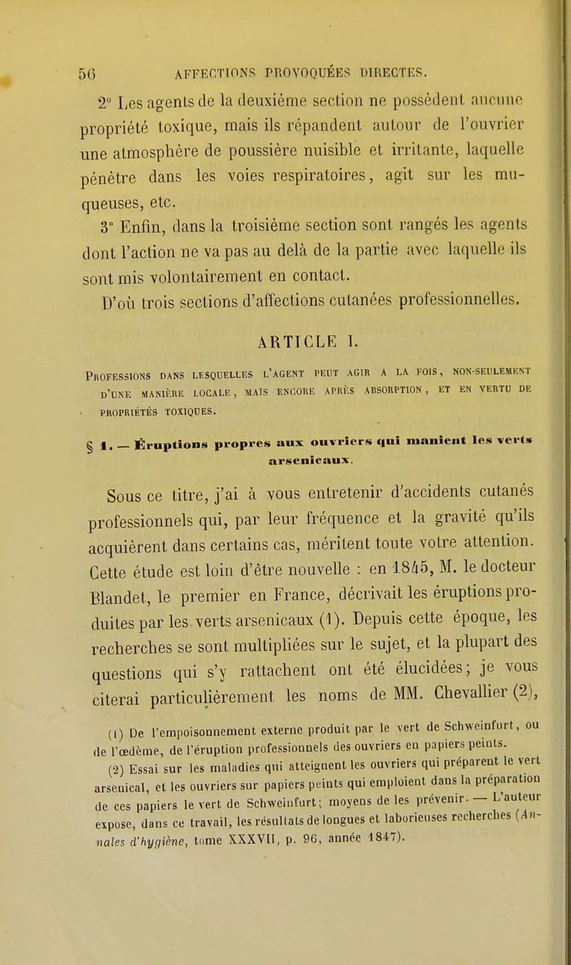 2° Les agents de la deuxième section ne possèdent aucune propriété toxique, mais ils répandent autour de l'ouvrier une atmosphère de poussière nuisible et irritante, laquelle pénètre dans les voies respiratoires, agit sur les mu- queuses, etc. 3° Enfin, dans la troisième section sont rangés les agents dont l'action ne va pas au delà de la partie avec laquelle ils sont mis volontairement en contact. D'où trois sections d'affections cutanées professionnelles. ARTICLE I. Professions dans lesquelles l'agent peut agir a la fois, non-seulement d'une manière locale, mats encore après absorption, et en vertu de propriétés toxiques. § 1. — Éruptions propres aux ouvriers qui manient les vert» arsenicaux. Sous ce titre, j'ai à vous entretenir d'accidents cutanés professionnels qui, par leur fréquence et la gravité qu'ils acquièrent dans certains cas, méritent toute votre attention. Cette étude est loin d'être nouvelle : en 1845, M. le docteur Blandet, le premier en France, décrivait les éruptions pro- duites par les verts arsenicaux (1). Depuis cette époque, les recherches se sont multipliées sur le sujet, et la plupart des questions qui s'y rattachent ont été élucidées; je vous citerai particulièrement les noms de MM. Chevallier (2), (1) De l'empoisonnement externe produit par le vert de Schweinfurt, ou de l'œdème, de l'éruption professionnels des ouvriers en papiers peints. (2) Essai sur les maladies qui atteignent les ouvriers qui préparent le vert arsenical, et les ouvriers sur papiers peints qui emploient dans la préparation de ces papiers le vert de Schweinfurt; moyens de les prévenir. — L'auteur expose, dans ce travail, les résultats de longues et laborieuses recherches (An- nales d'hygiène, tome XXXVII, p. 96, année 1847).