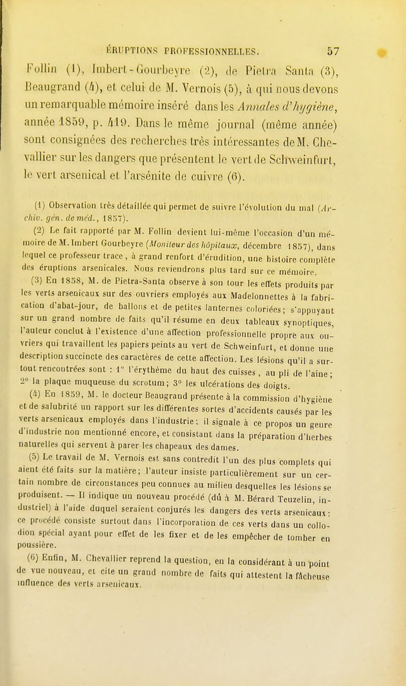 Pollin (I), ImberUGourbeyre (2), do Pietra Santa (3), Beaugrand (&), et celui de M. Vernois (5), à qui nous devons un remarquable mémoire inséré dans les Annales d'hygiène, année 1859, p. MO. Dans le môme journal (même année) sont consignées des recherches très intéressantes de M. Che- vallier sur les dangers que présentent le vert de Scfrweinfurt, le vert arsenical et l'arsénite de cuivre (G). (1) Observation très détaillée qui permet de suivre l'évolution du mal (Âr- ehiv. gên. deméd., 1857). (2) Le fait rapporté par M. Follin devient lui-même l'occasion d'un mé- moire de M. Imbert Gourbeyre (Moniteur des hôpitaux, décembre 1857), daus lequel ce professeur trace, à grand renfort d'érudition, une histoire complète des éruptions arsenicales. Nous reviendrons plus tard sur ce mémoire. (3) En 1858, M. de Pictra-Santa observe à son tour les effets produits par les verts arsenicaux sur des ouvriers employés aux Madelonnettes à la fabri- cation d'abat-jour, de ballons et de petites lanternes coloriées; s'appuyant sur un grand nombre de faits qu'il résume en deux tableaux synoptiques, l'auleur conclut à l'existence d'une affection professionnelle propre aux ou- vriers qui travaillent les papiers peints au vert de Schweinfurt, et donne une description succincte des caractères de cette affection. Les lésions qu'il a sur- tout rencontrées sont : 1 l'érythèmc du haut des cuisses, au pli dé l'aine; 2 la plaque muqueuse du scrotum; 3° les ulcérations des doigts. (à) En 1859, M. le docteur Beaugrand présente à la commission d'hygiène et de salubrité un rapport sur les différentes sortes d'accidents causés par les verts arsenicaux employés dans l'industrie; il signale à ce propos un genre d'industrie non mentionné encore, et consistant dans la préparation d'herbes naturelles qui servent à parer les chapeaux des dames. (5) Le travail de M. Vernois est sans contredit l'un des plus complets qui aient été faits sur la matière; l'auteur insiste particulièrement sur un cer- tain nombre de circonstances peu connues au milieu desquelles les lésions se produisent. — Il indique uu nouveau procédé (dû h M. Bérard Teuzelin, in- dustriel) à l'aide duquel seraient conjurés les dangers des verts arsenicaux: ce procédé consiste surtout dans l'incorporation de ces verts dans un collo- dion spécial ayant pour effet de les fixer et de les empêcher de tomber en poussière. (6) Enfin, M. Chevallier reprend la question, en la considérant à un point de vue nouveau, et cite un grand nombre de faits qui attestent la fâcheuse influence des verts arsenicaux.