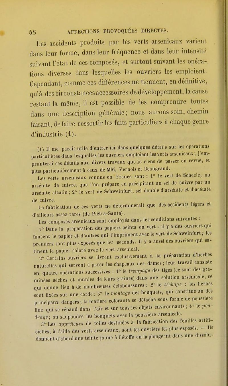 Les accidents produits par les verts arsenicaux varient dans leur forme, dans leur fréquence et dans leur intensité suivant l'état de ces composés, et surtout suivant les opéra- tions diverses dans lesquelles les ouvriers les emploient. Cependant, comme ces différences ne tiennent, en définitive, qu'à des circonstances accessoires de développement, la cause restant la même, il est possible de les comprendre toutes dans une description générale; nous aurons soin, chemin faisant, défaire ressortir les faits particuliers à chaque genre d'industrie (1). (1) Il me paraît utile d'entrer ici dans quelques détails sur les opérations particulières dans lesquelles les ouvriers emploient les verts arsenicaux; j'em- prunterai ces détails aux divers travaux que je viens de passer en revue, et plus particulièrement à ceux de MM. Vernois et Beaugrand. Les verts arsenicaux connus en France sont : 1° le vert de Scheele, ou arsénite de cuivre, que l'on prépare eu précipitant un sel de cuivre par un arsénite alcalin; 2° le vert de Schweinfurt, sel double d'arsénite et d'acétate de cuivre. La fabrication de ces verts ne déterminerait que des accidents légers et d'ailleurs assez rares (de Pietra-Santa). Les composés arsenicaux sont employés dans les conditions suivantes : 1» Dans la préparation des papiers peints en vert : il y a des ouvriers qui foncent le papier et d'autres qui l'impriment avec le vert de Schweinfurt; les premiers sont plus exposés que les seconds. Il y a aussi des ouvriers qui sa- tinent le papier coloré avec le vert arseuical. 2° Certains ouvriers se livrent exclusivement à la préparation d'herbes naturelles qui servent à parer les chapeaux des dames; leur travail consiste en quatre opérations successives : 1° le trempage des tiges (ce sont des gra- minées sèches et munies de leurs graines) dans une solution arsenicale, ce qui donne lieu à de nombreuses éclaboussures ; 2 le séchage : les herbes sont fixées sur une corde; 3» le montage des bouquets, qui constitue un des principaux dangers; la matière colorante se détache sous forme de pouss.ere fine qui se répand dans l'air et sur tous les objets environnants; 4° le pou- drée; on saupoudre les bouquets avec la poussière arsenicale. 3-Les apprêteurs de toiles destinées à la fabrication des feuilles artifi- cielles, à l'aide des verts arsenicaux, sont les ouvriers les plus exposés. — Ils donnent d'abord une teinte jaune à l'étoffe en la plongeant dans une dissolu-