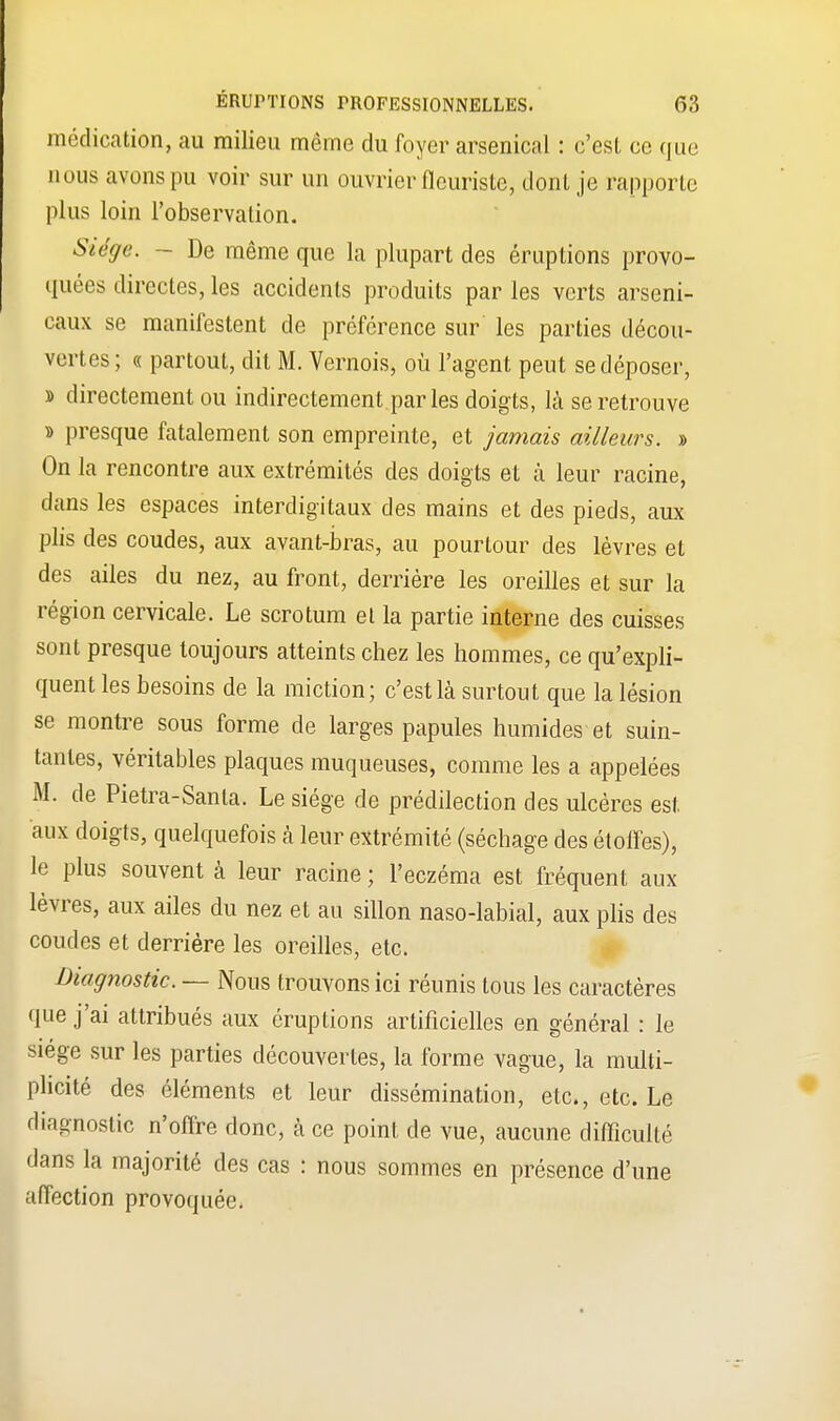 médication, au milieu même du foyer arsenical : c'est ce que nous avons pu voir sur un ouvrier fleuriste, dont je l'apporte plus loin l'observation. Siège. - De même que la plupart des éruptions provo- quées directes, les accidents produits par les verts arseni- caux se manifestent de préférence sur les parties décou- vertes; « partout, dit M. Vernois, où l'agent peut se déposer, » directement ou indirectement parles doigts, là se retrouve » presque fatalement son empreinte, et jamais ailleurs. » On la rencontre aux extrémités des doigts et à leur racine, dans les espaces interdigitaux des mains et des pieds, aux plis des coudes, aux avant-bras, au pourtour des lèvres et des ailes du nez, au front, derrière les oreilles et sur la région cervicale. Le scrotum et la partie interne des cuisses sont presque toujours atteints chez les hommes, ce qu'expli- quent les besoins de la miction; c'est là surtout que la lésion se montre sous forme de larges papules humides et suin- tantes, véritables plaques muqueuses, comme les a appelées M. de Pietra-Santa. Le siège de prédilection des ulcères est aux doigts, quelquefois à leur extrémité (séchage des étoffes), le plus souvent à leur racine ; l'eczéma est fréquent aux lèvres, aux ailes du nez et au sillon naso-labial, aux plis des coudes et derrière les oreilles, etc. Diagnostic. — Nous trouvons ici réunis tous les caractères que j'ai attribués aux éruptions artificielles en général : le siège sur les parties découvertes, la forme vague, la multi- plicité des éléments et leur dissémination, etc., etc. Le diagnostic n'offre donc, à ce point de vue, aucune difficulté dans la majorité des cas : nous sommes en présence d'une affection provoquée.