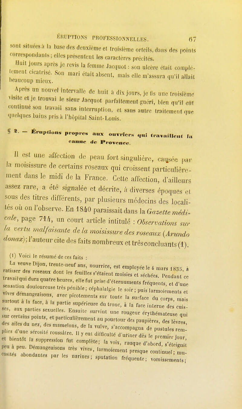 -ni ritaéNl fa base des deuxième et iroisième orteils, dons des points cowresponaanls; elles présentent les caractères préniés. Huit jours après je revis la femme Jactjuot : son ulcère était comnlé- ccatnsé. Son mari était absent, mais elle m'assura qu'il allai! beaucoup mieux. Apres m nouvel intervalle de huit à dix jours, je lis une troisième visite et je trouvai le sieur Ja.quot parfaitement guéri, bien qu'il eu, continué son travail sans interruption, et sans autre traitement que (ilielQues bains prisa l'hôpital Saint-Louis. § *• - Éruptions propres au* ouvriers qui travaillent la canne «le Provence. Il est une aHection de peau fort singulière, causée par la moisissnre de certains roseaux qui croissent particulière- ment dans le midi de la France. Cette affection, d'ailleurs assez rare, a été signalée et décrite, à diverses époques el sous des titres différents, par plusieurs médecins des locali- tés où on l'observe. En 18*0 paraissait dans la Gazette médi* cale, page 71/,, un court article intitulé : Observations sur la vertu malfaisante delà moisissure des roseaux (Arundo donax)- l'auteur cite des faits nombreux et très concluants (1). (I) Voici le résumé de ces faits : La veuve Dijon, trente-neuf ans, nourrice, est employée le i mars .«^ k ratisser des roseau, dont les feuilles s'étaient moisies XéS^SH raya I qm ura quatre heures, elle fut prise d'éternuments fréquents e l'une r Jm ntUreUSe PéDib,e; Céph3,a,gie 'e ** >-oi;lt vives démangeaisons, avec picotements sur toute la surface du corps mais surtout a .a face, à la partie supérieure du tronc, à la face interneTs' u »es, aux parties sexuelles. Ensuite survint une rougeur érythémateuse „ i sur eertams points, et particulièrement au pourtour des paup ères, d lele des a.les du nez des mamelons, de la vulve, s'accompagna de p s e em 1 Les d'une séros.té roussâtre. I. y eut difficulté d'uriner dès le pri e 0UT et b.entôt ^suppression fut complète; la voix, rm^totoTtoMt Peu a peu. Démangeaisons très vives, larmoiement presque conluel mù cosués abondantes par les narines; sputation fréq .en e; ZmlZ;